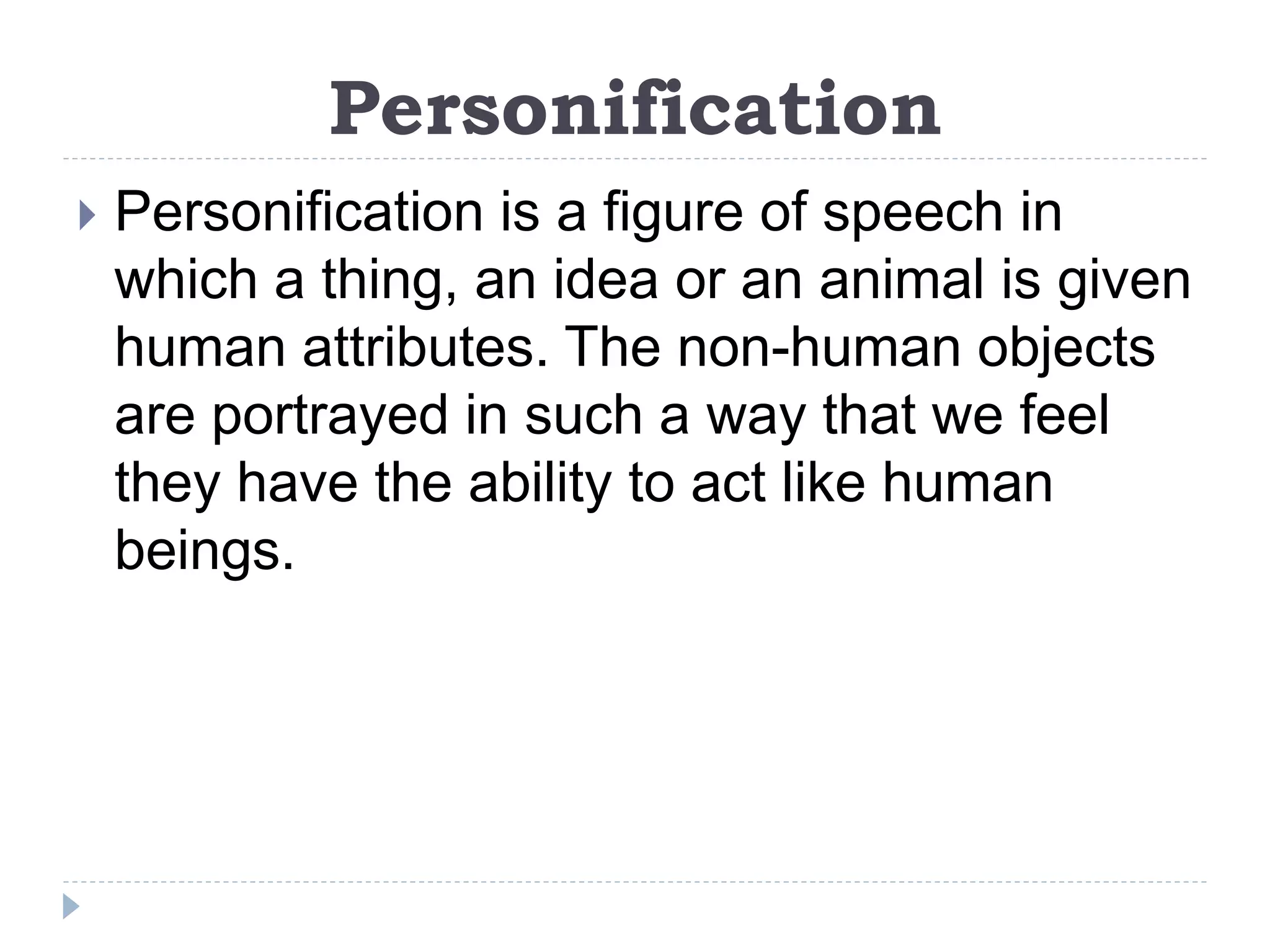 Personification
 Personification is a figure of speech in
which a thing, an idea or an animal is given
human attributes. The non-human objects
are portrayed in such a way that we feel
they have the ability to act like human
beings.
 