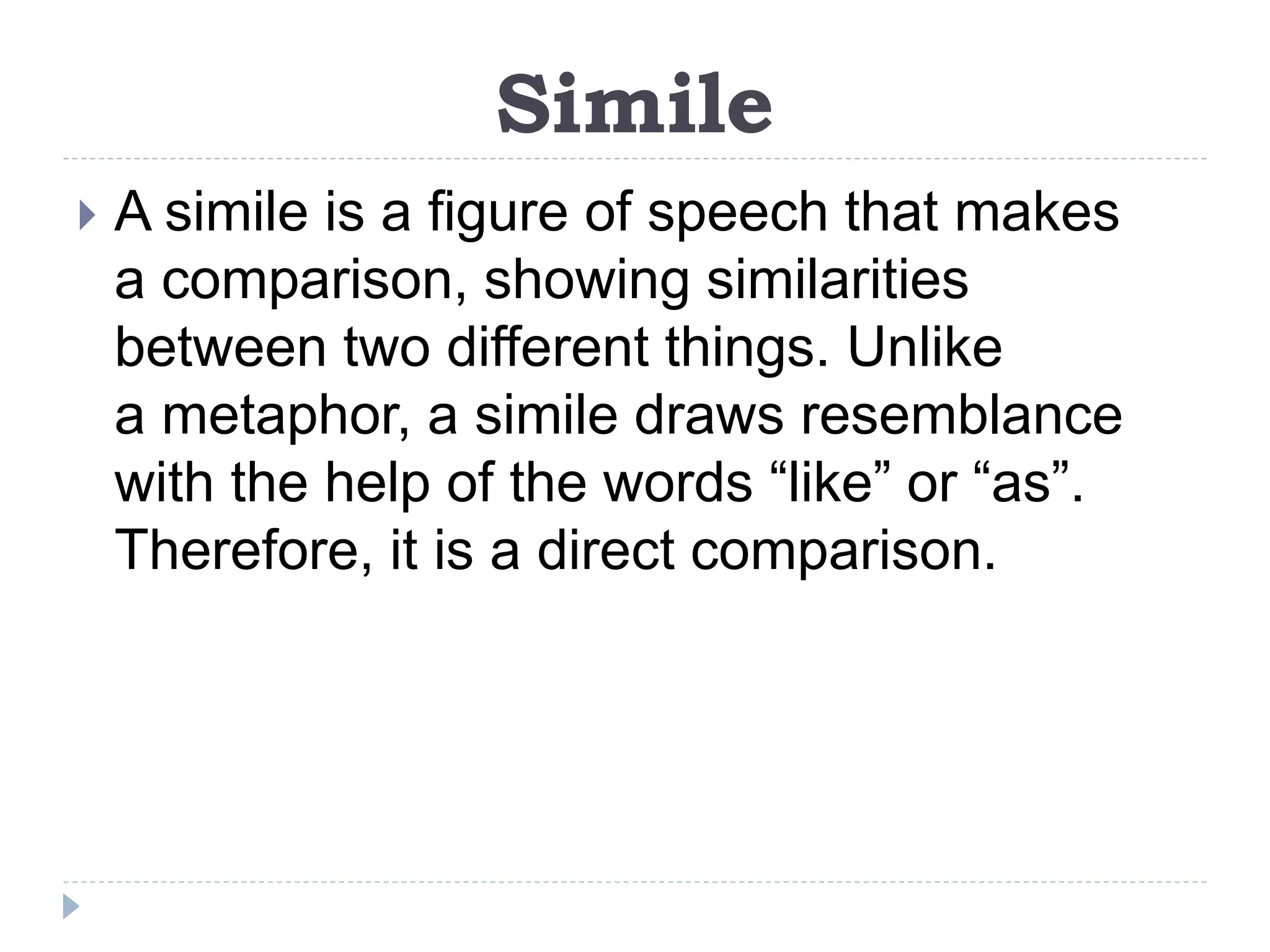 Simile
 A simile is a figure of speech that makes
a comparison, showing similarities
between two different things. Unlike
a metaphor, a simile draws resemblance
with the help of the words “like” or “as”.
Therefore, it is a direct comparison.
 
