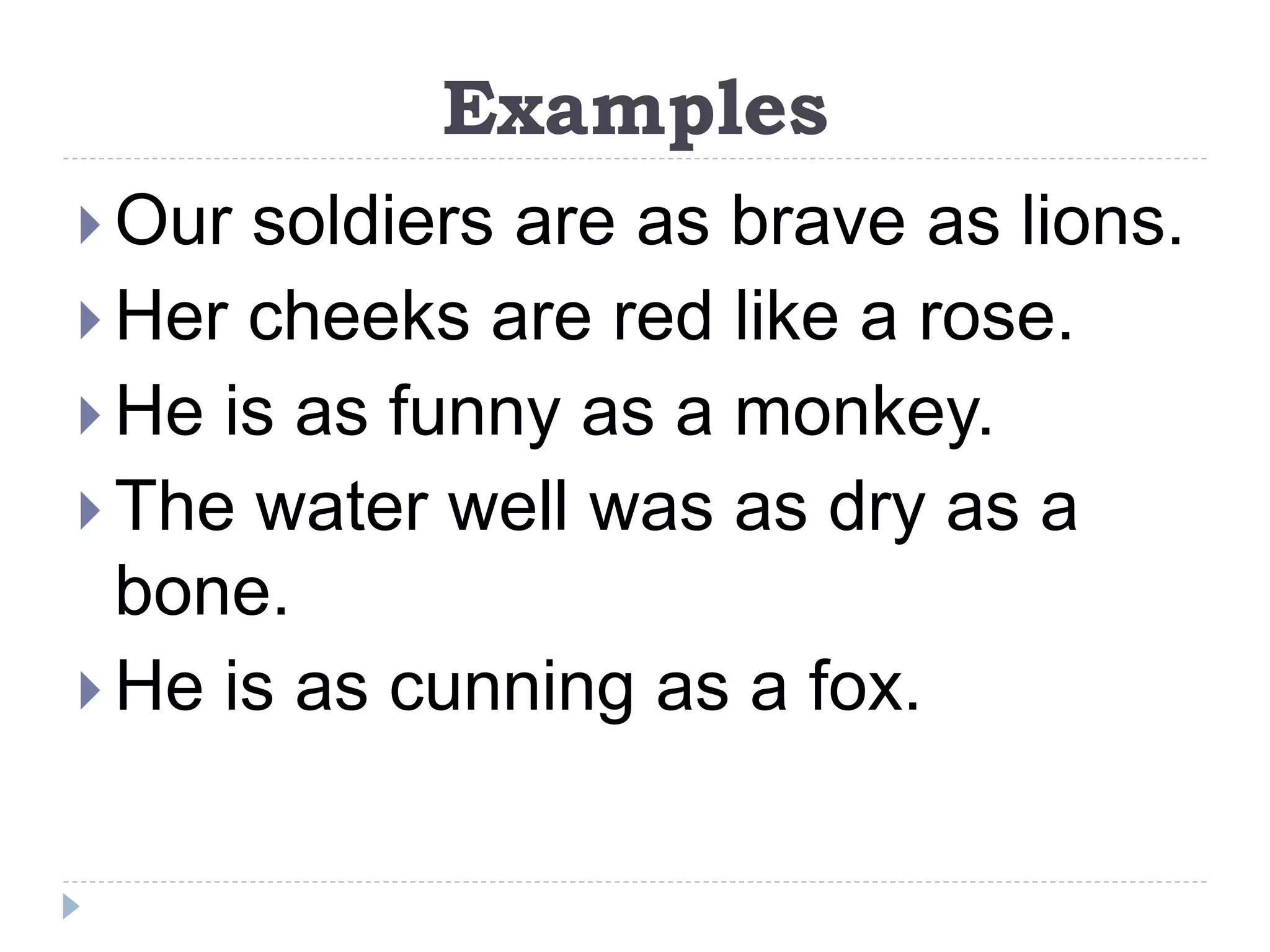 Examples
 Our soldiers are as brave as lions.
 Her cheeks are red like a rose.
 He is as funny as a monkey.
 The water well was as dry as a
bone.
 He is as cunning as a fox.
 