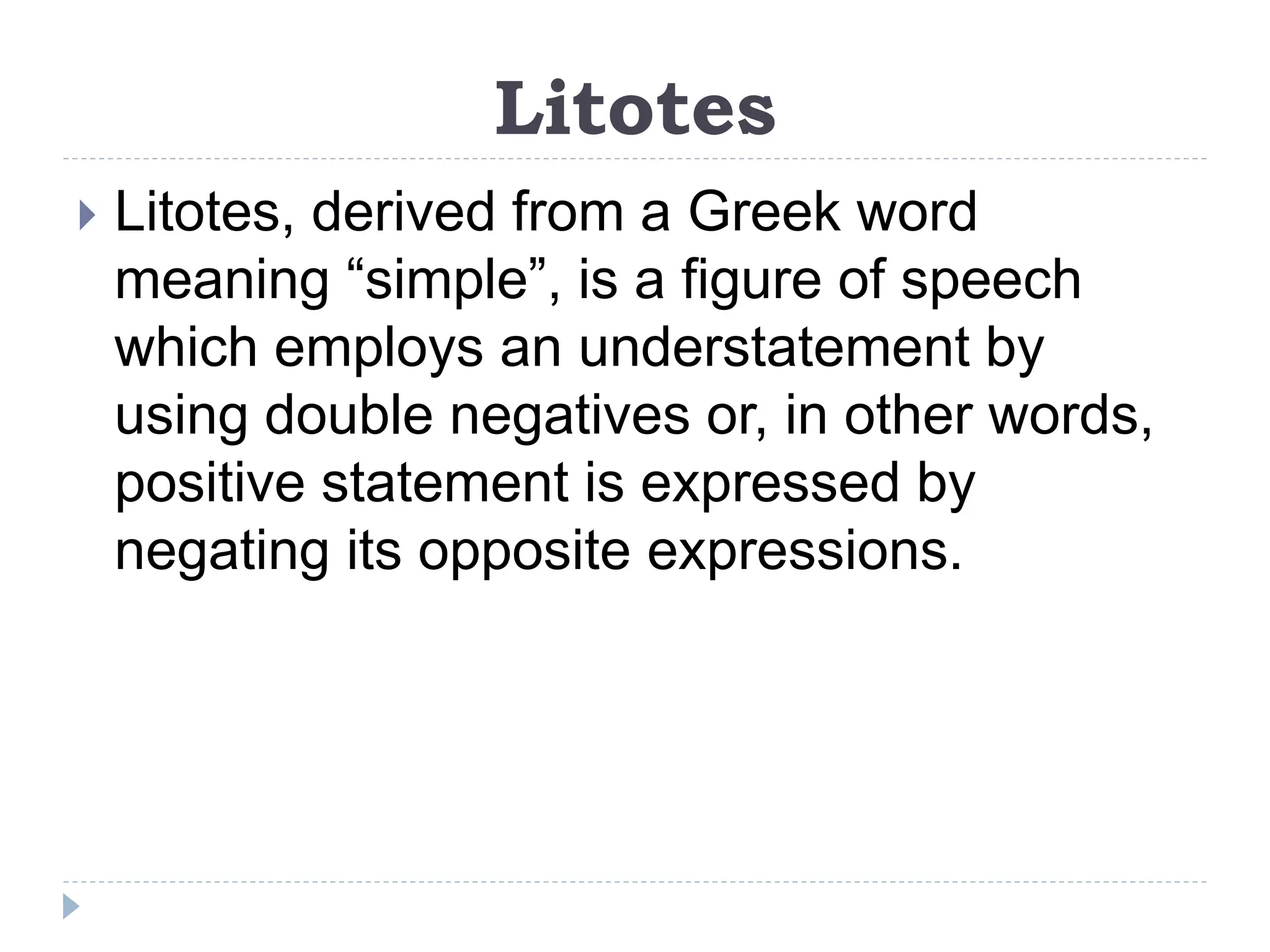 Litotes
 Litotes, derived from a Greek word
meaning “simple”, is a figure of speech
which employs an understatement by
using double negatives or, in other words,
positive statement is expressed by
negating its opposite expressions.
 
