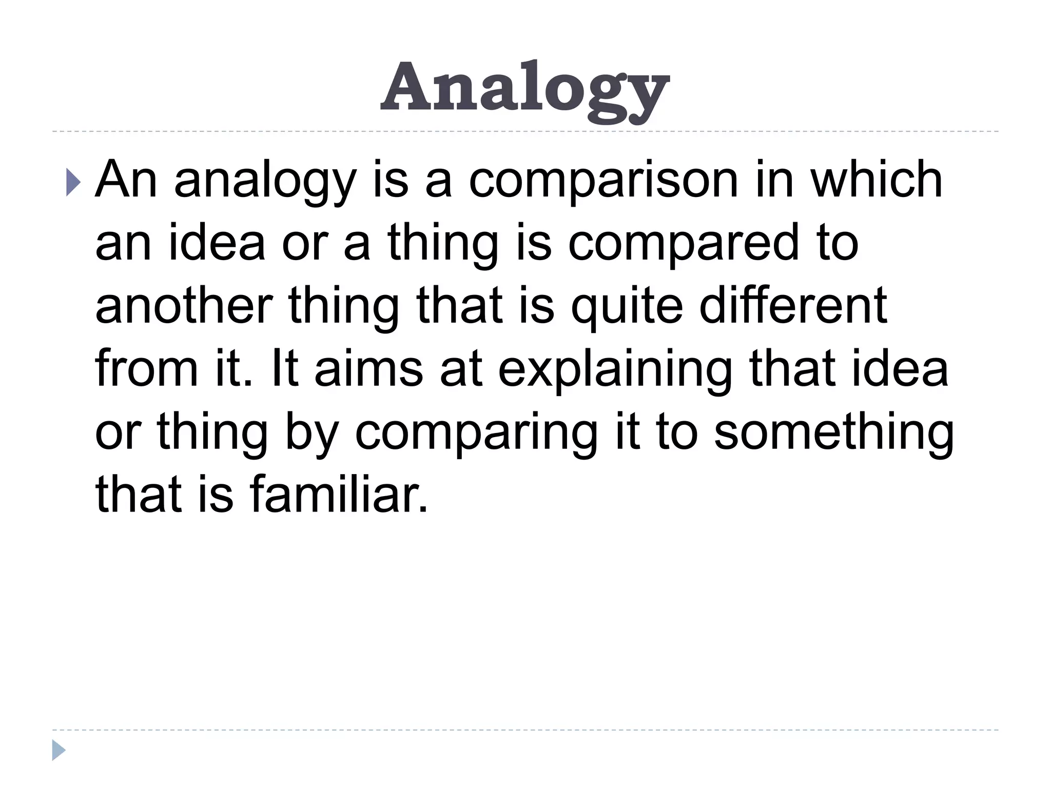 Analogy
 An analogy is a comparison in which
an idea or a thing is compared to
another thing that is quite different
from it. It aims at explaining that idea
or thing by comparing it to something
that is familiar.
 