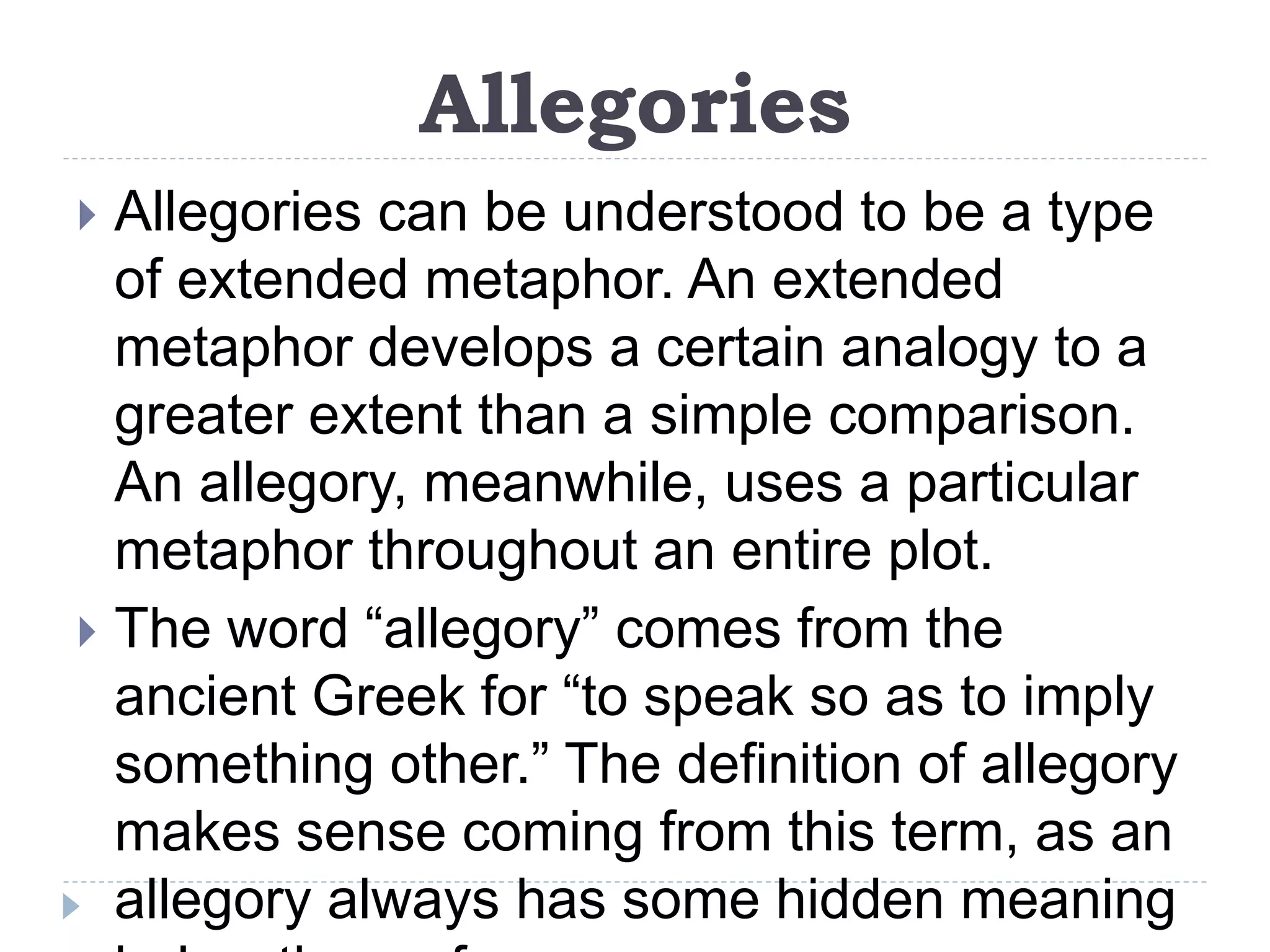 Allegories
 Allegories can be understood to be a type
of extended metaphor. An extended
metaphor develops a certain analogy to a
greater extent than a simple comparison.
An allegory, meanwhile, uses a particular
metaphor throughout an entire plot.
 The word “allegory” comes from the
ancient Greek for “to speak so as to imply
something other.” The definition of allegory
makes sense coming from this term, as an
allegory always has some hidden meaning
 