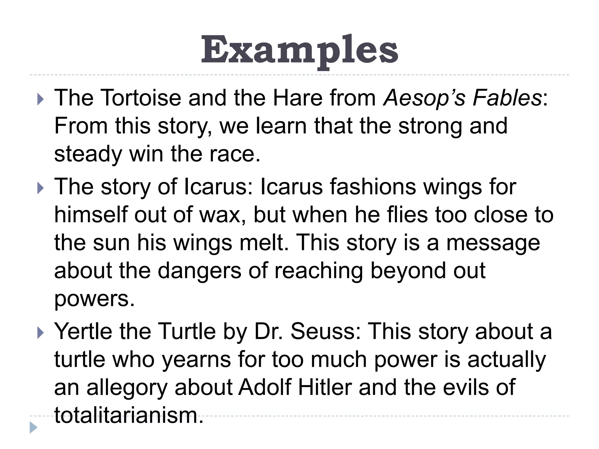 Examples
 The Tortoise and the Hare from Aesop’s Fables:
From this story, we learn that the strong and
steady win the race.
 The story of Icarus: Icarus fashions wings for
himself out of wax, but when he flies too close to
the sun his wings melt. This story is a message
about the dangers of reaching beyond out
powers.
 Yertle the Turtle by Dr. Seuss: This story about a
turtle who yearns for too much power is actually
an allegory about Adolf Hitler and the evils of
totalitarianism.
 