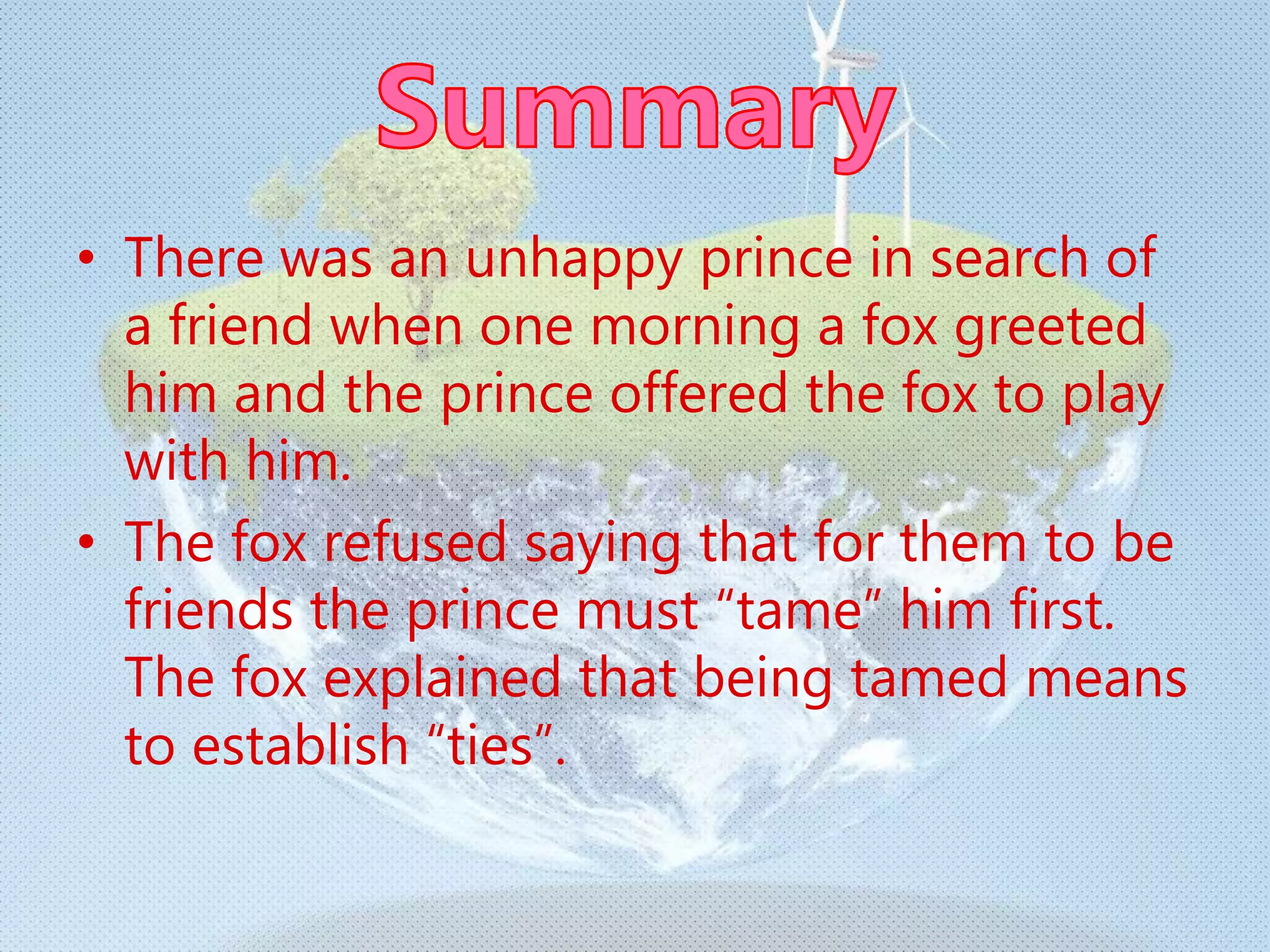 • There was an unhappy prince in search of
a friend when one morning a fox greeted
him and the prince offered the fox to play
with him.
• The fox refused saying that for them to be
friends the prince must “tame” him first.
The fox explained that being tamed means
to establish “ties”.
 