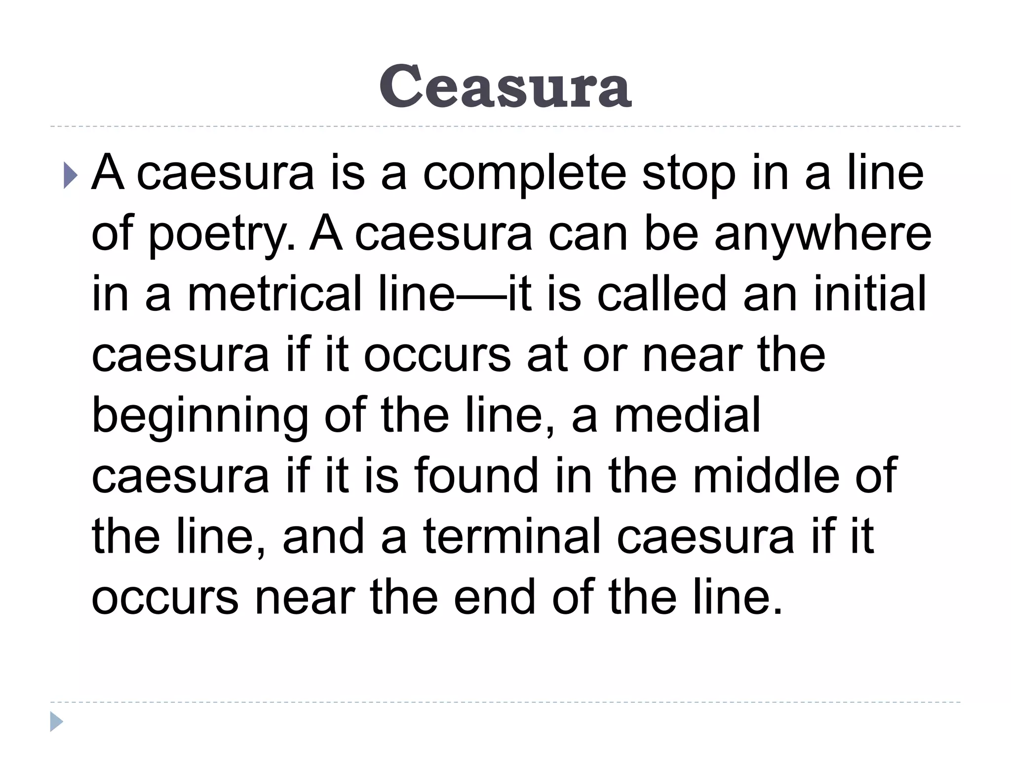 Ceasura
 A caesura is a complete stop in a line
of poetry. A caesura can be anywhere
in a metrical line—it is called an initial
caesura if it occurs at or near the
beginning of the line, a medial
caesura if it is found in the middle of
the line, and a terminal caesura if it
occurs near the end of the line.
 