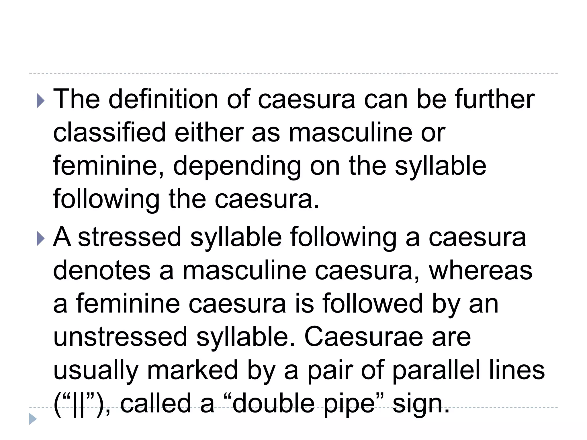  The definition of caesura can be further
classified either as masculine or
feminine, depending on the syllable
following the caesura.
 A stressed syllable following a caesura
denotes a masculine caesura, whereas
a feminine caesura is followed by an
unstressed syllable. Caesurae are
usually marked by a pair of parallel lines
(“||”), called a “double pipe” sign.
 