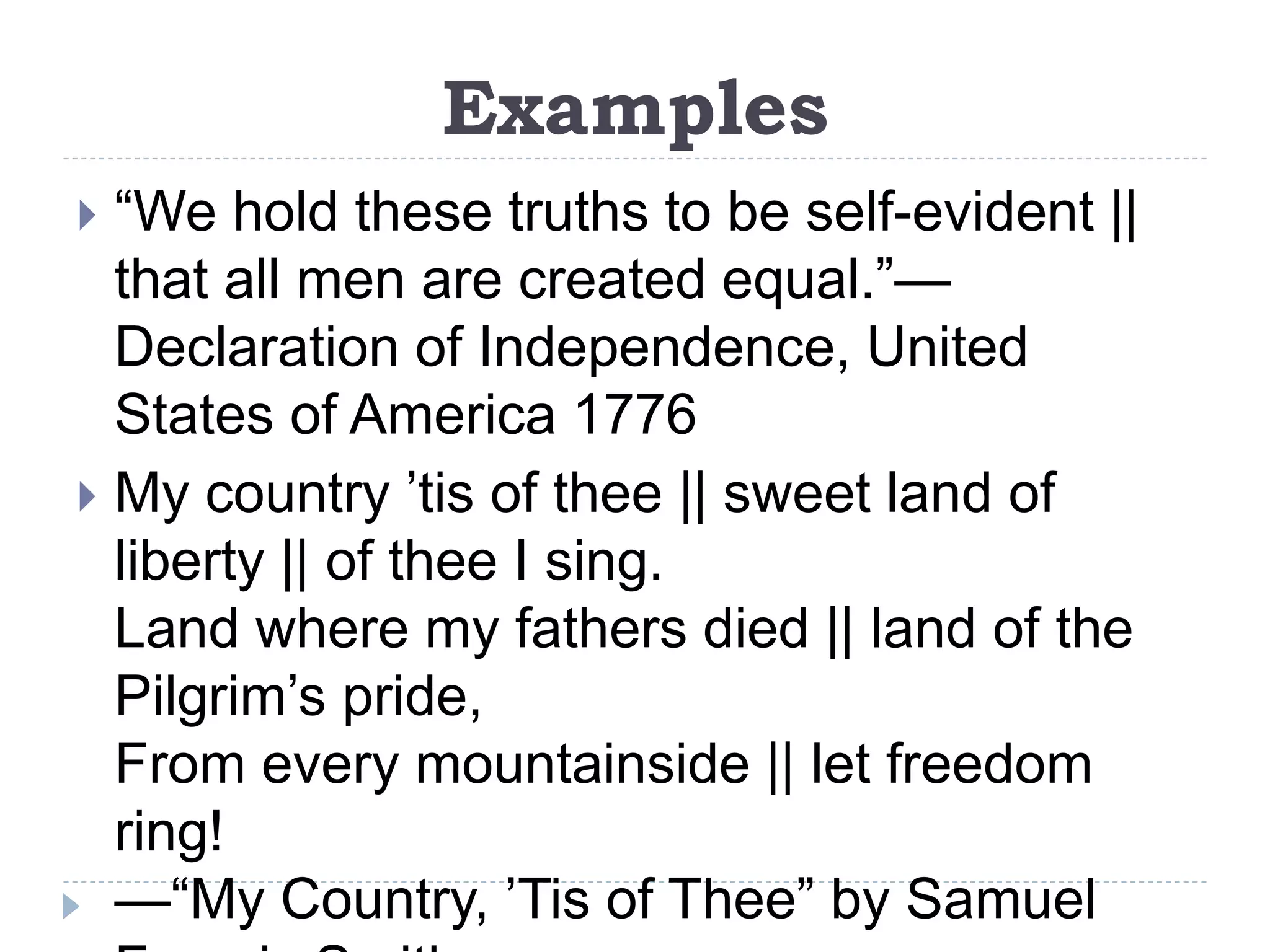 Examples
 “We hold these truths to be self-evident ||
that all men are created equal.”—
Declaration of Independence, United
States of America 1776
 My country ’tis of thee || sweet land of
liberty || of thee I sing.
Land where my fathers died || land of the
Pilgrim’s pride,
From every mountainside || let freedom
ring!
—“My Country, ’Tis of Thee” by Samuel
 