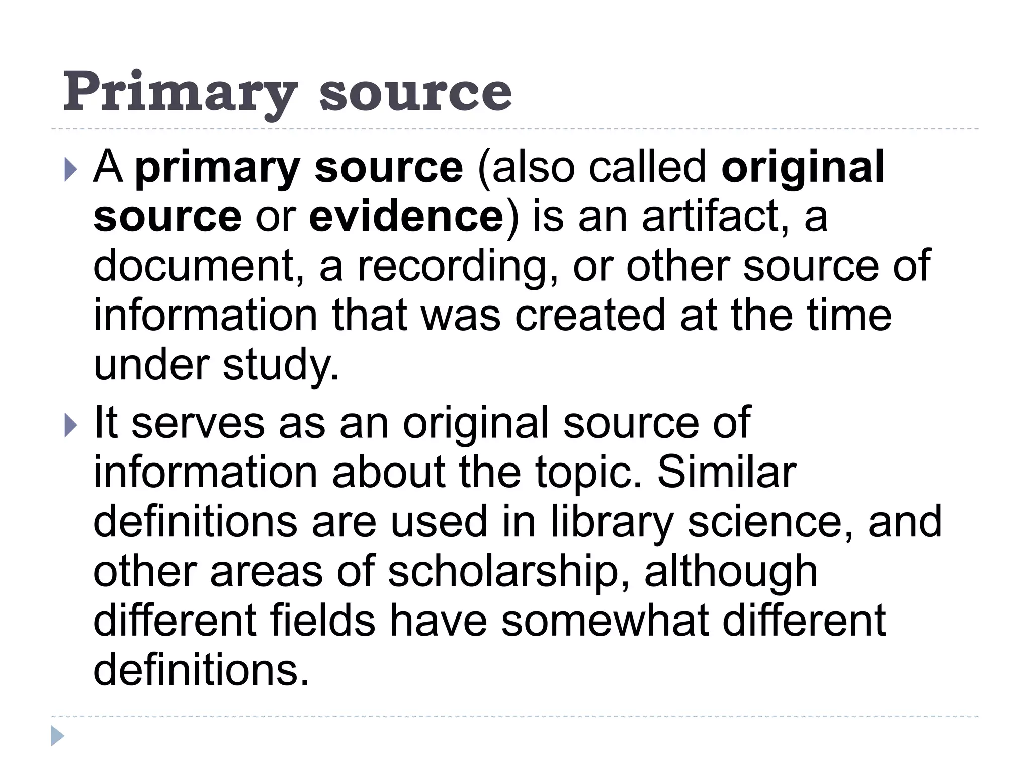Primary source
 A primary source (also called original
source or evidence) is an artifact, a
document, a recording, or other source of
information that was created at the time
under study.
 It serves as an original source of
information about the topic. Similar
definitions are used in library science, and
other areas of scholarship, although
different fields have somewhat different
definitions.
 