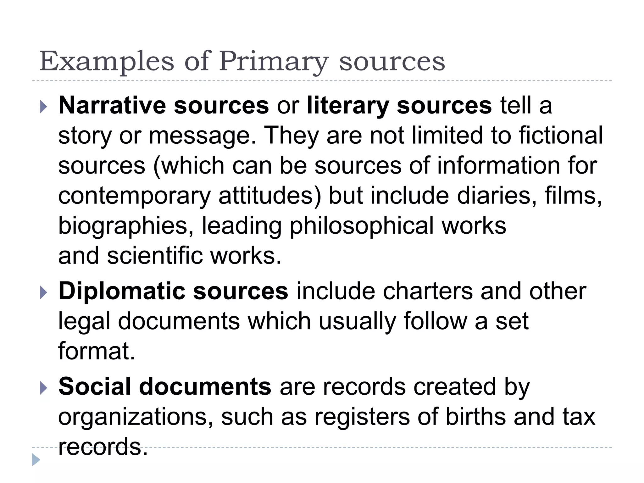 Examples of Primary sources
 Narrative sources or literary sources tell a
story or message. They are not limited to fictional
sources (which can be sources of information for
contemporary attitudes) but include diaries, films,
biographies, leading philosophical works
and scientific works.
 Diplomatic sources include charters and other
legal documents which usually follow a set
format.
 Social documents are records created by
organizations, such as registers of births and tax
records.
 