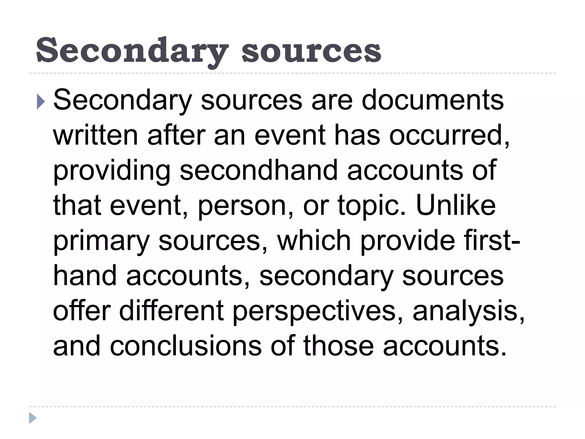 Secondary sources
 Secondary sources are documents
written after an event has occurred,
providing secondhand accounts of
that event, person, or topic. Unlike
primary sources, which provide first-
hand accounts, secondary sources
offer different perspectives, analysis,
and conclusions of those accounts.
 