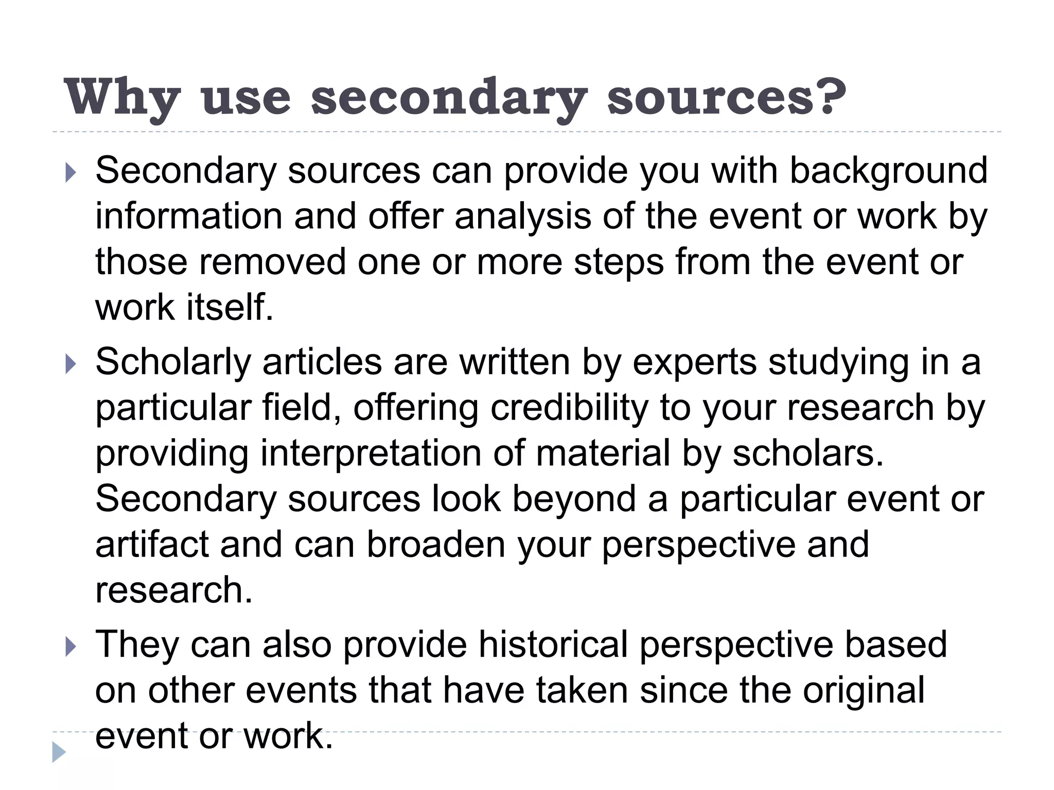 Why use secondary sources?
 Secondary sources can provide you with background
information and offer analysis of the event or work by
those removed one or more steps from the event or
work itself.
 Scholarly articles are written by experts studying in a
particular field, offering credibility to your research by
providing interpretation of material by scholars.
Secondary sources look beyond a particular event or
artifact and can broaden your perspective and
research.
 They can also provide historical perspective based
on other events that have taken since the original
event or work.
 
