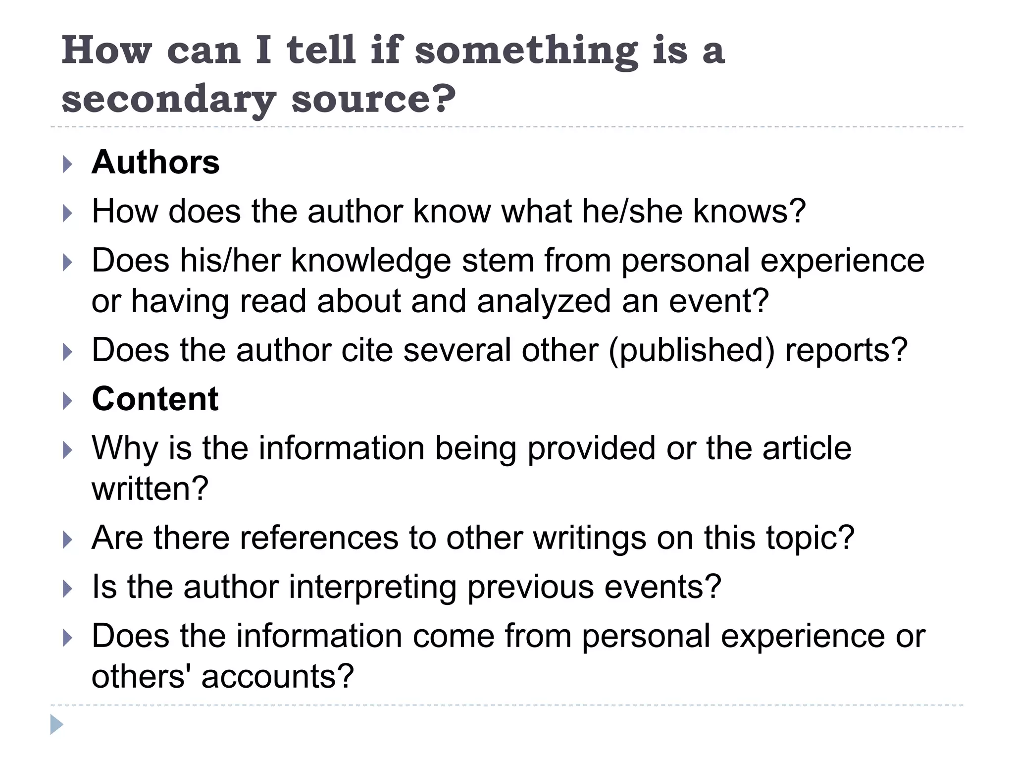 How can I tell if something is a
secondary source?
 Authors
 How does the author know what he/she knows?
 Does his/her knowledge stem from personal experience
or having read about and analyzed an event?
 Does the author cite several other (published) reports?
 Content
 Why is the information being provided or the article
written?
 Are there references to other writings on this topic?
 Is the author interpreting previous events?
 Does the information come from personal experience or
others' accounts?
 
