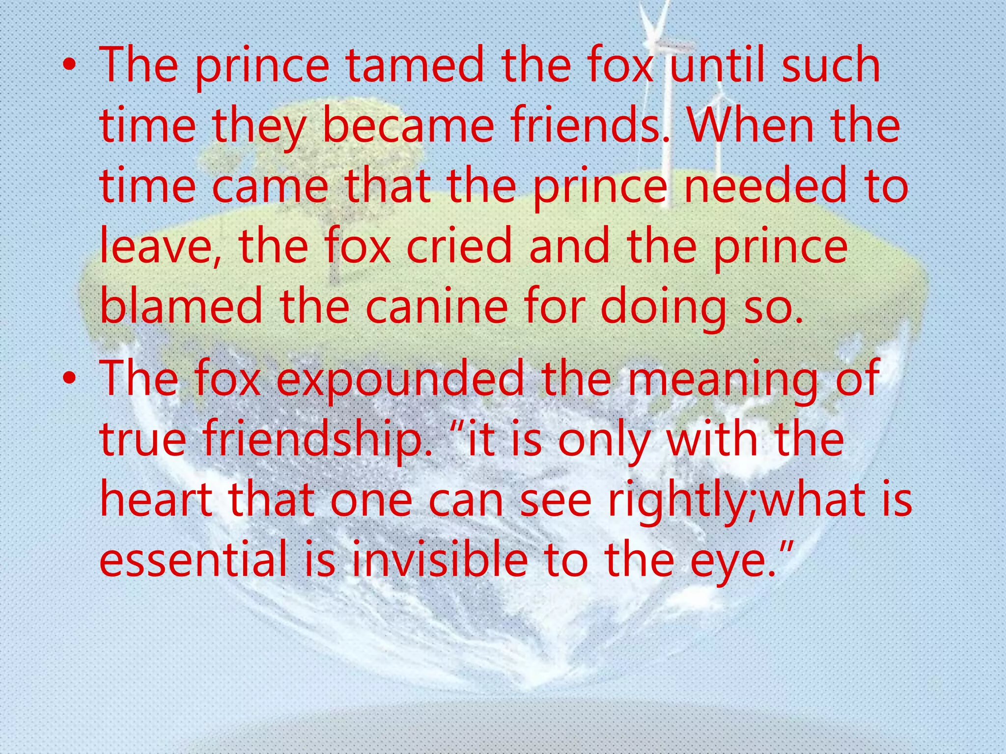 • The prince tamed the fox until such
time they became friends. When the
time came that the prince needed to
leave, the fox cried and the prince
blamed the canine for doing so.
• The fox expounded the meaning of
true friendship. “it is only with the
heart that one can see rightly;what is
essential is invisible to the eye.”
 