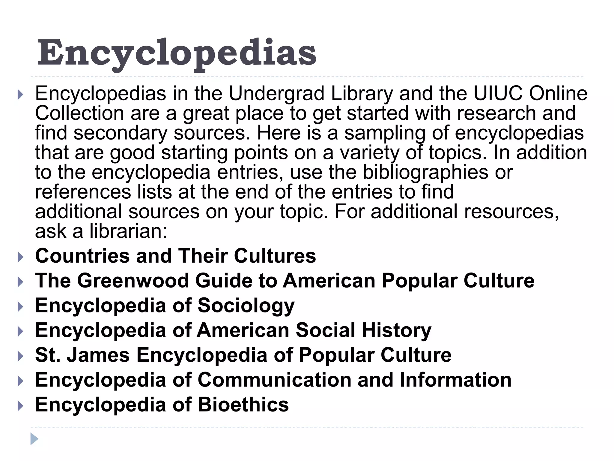 Encyclopedias
 Encyclopedias in the Undergrad Library and the UIUC Online
Collection are a great place to get started with research and
find secondary sources. Here is a sampling of encyclopedias
that are good starting points on a variety of topics. In addition
to the encyclopedia entries, use the bibliographies or
references lists at the end of the entries to find
additional sources on your topic. For additional resources,
ask a librarian:
 Countries and Their Cultures
 The Greenwood Guide to American Popular Culture
 Encyclopedia of Sociology
 Encyclopedia of American Social History
 St. James Encyclopedia of Popular Culture
 Encyclopedia of Communication and Information
 Encyclopedia of Bioethics
 