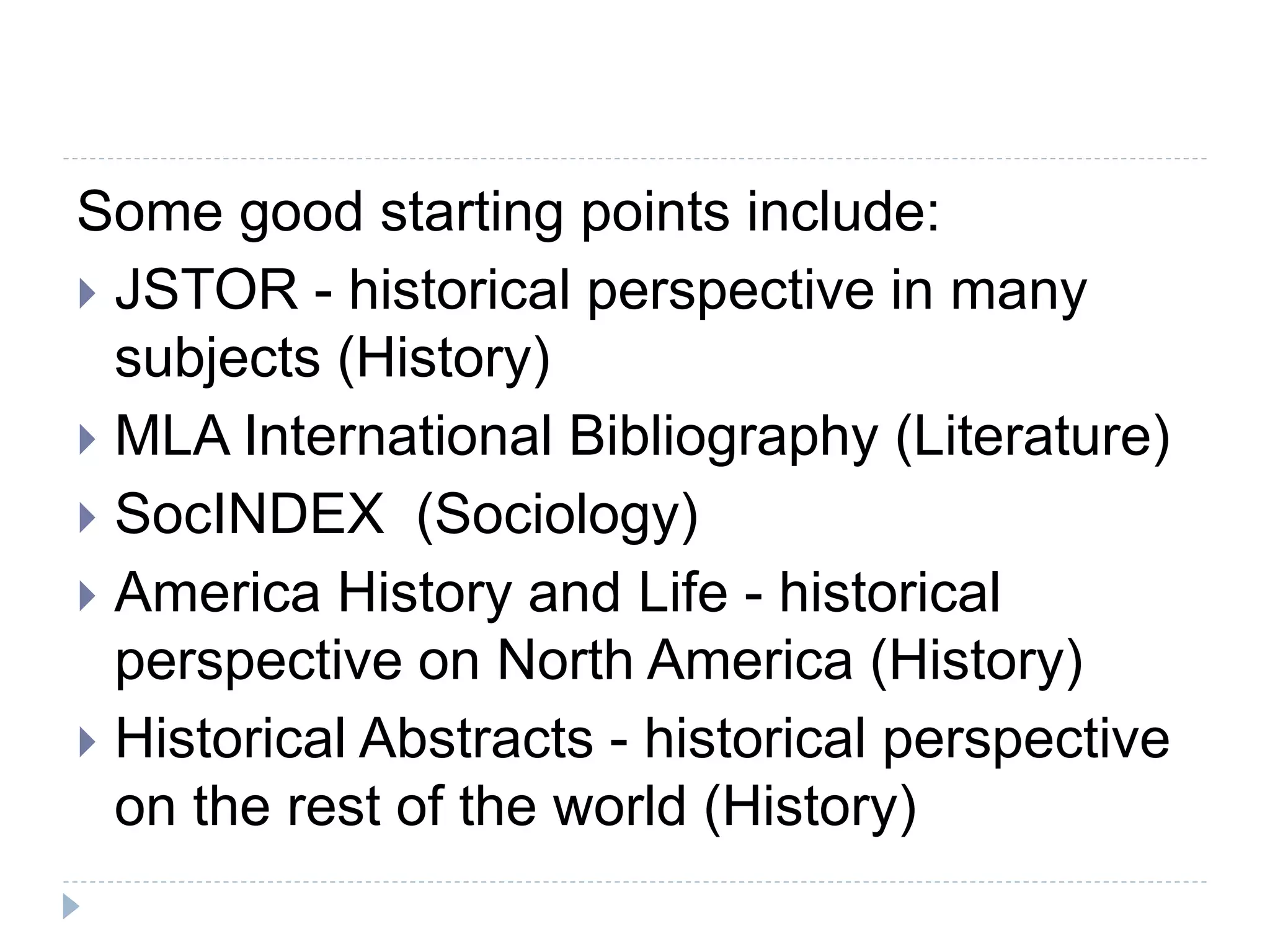 Some good starting points include:
 JSTOR - historical perspective in many
subjects (History)
 MLA International Bibliography (Literature)
 SocINDEX (Sociology)
 America History and Life - historical
perspective on North America (History)
 Historical Abstracts - historical perspective
on the rest of the world (History)
 