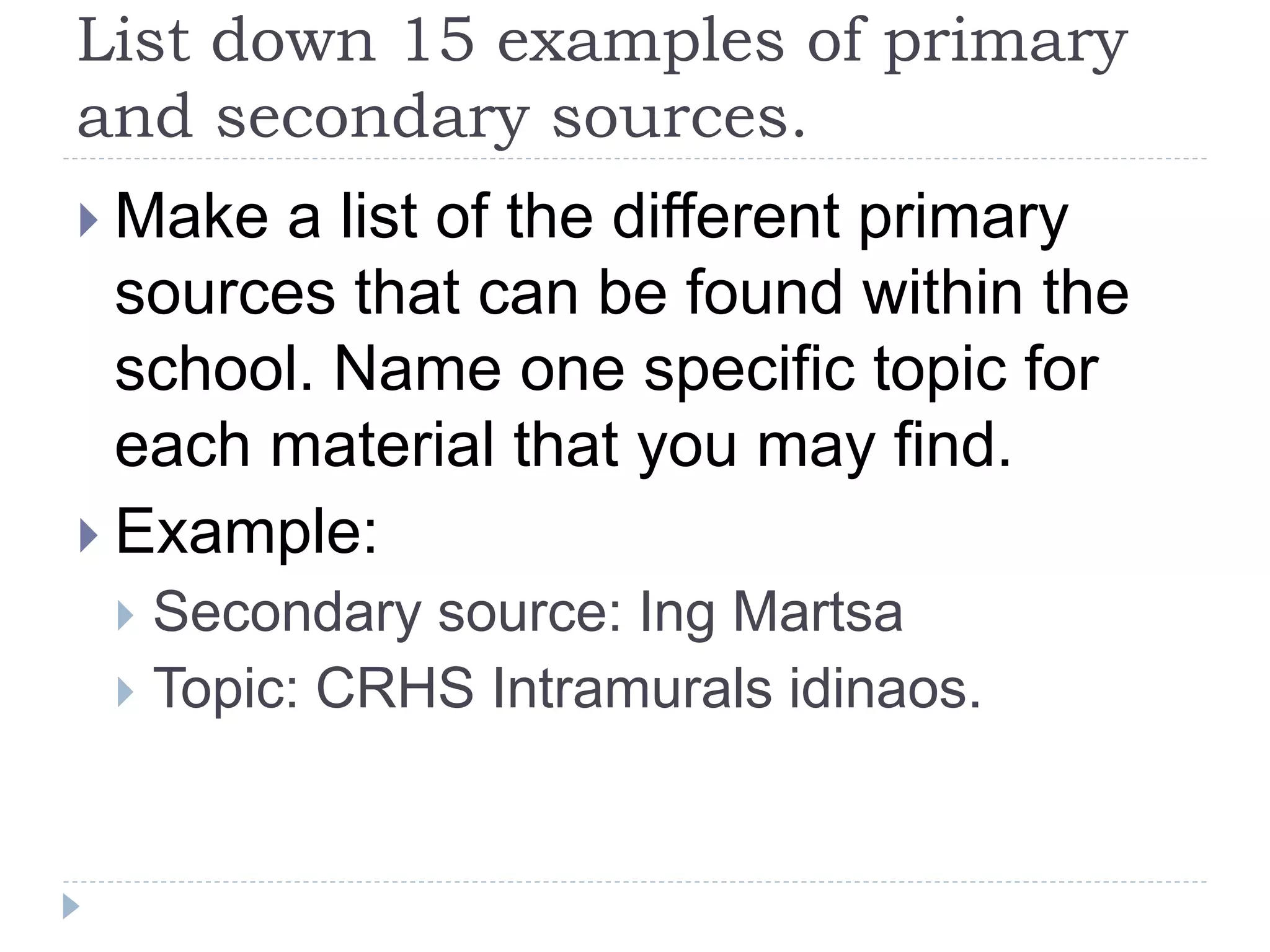 List down 15 examples of primary
and secondary sources.
 Make a list of the different primary
sources that can be found within the
school. Name one specific topic for
each material that you may find.
 Example:
 Secondary source: Ing Martsa
 Topic: CRHS Intramurals idinaos.
 