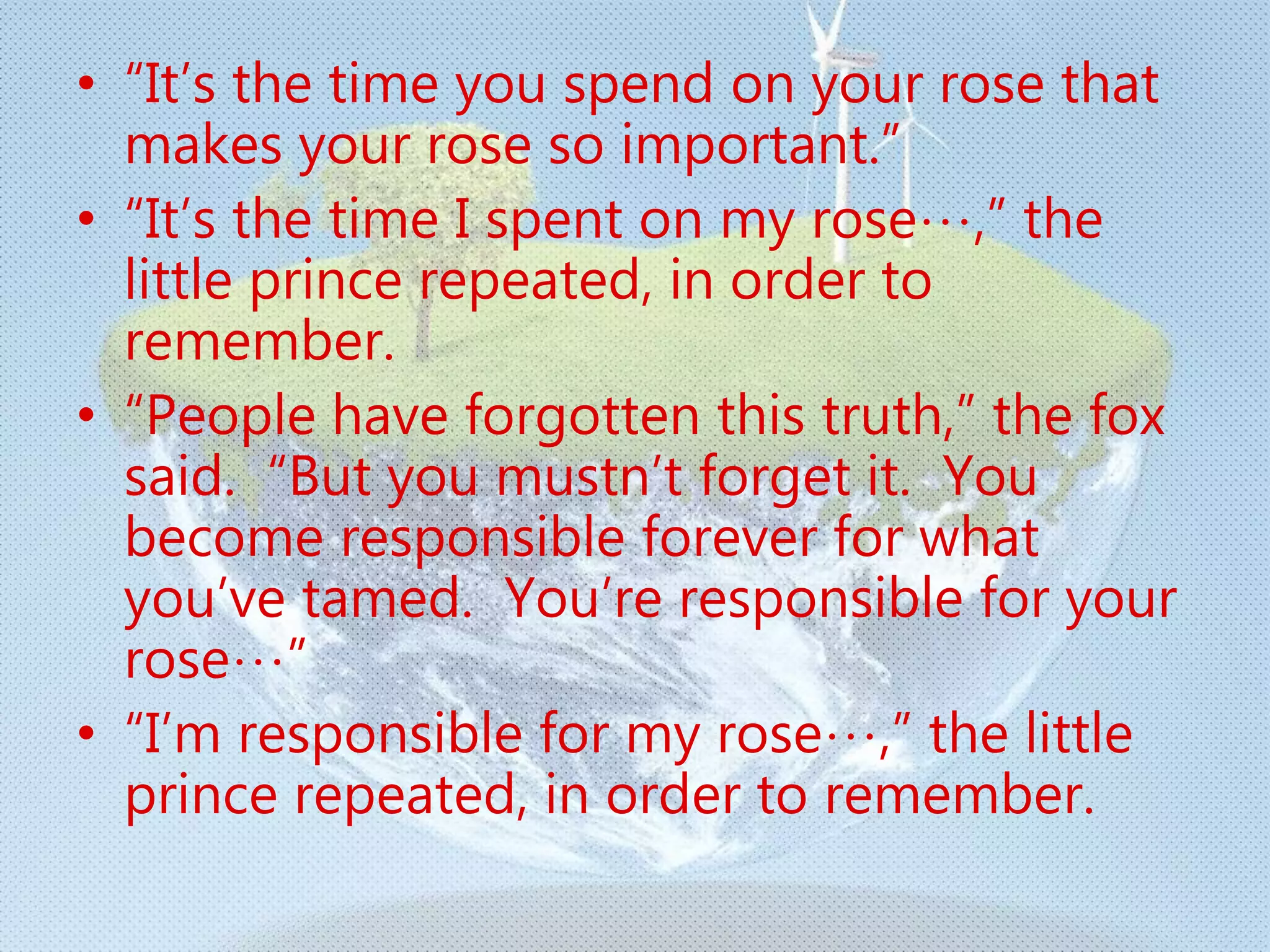 • “It’s the time you spend on your rose that
makes your rose so important.”
• “It’s the time I spent on my rose…,” the
little prince repeated, in order to
remember.
• “People have forgotten this truth,” the fox
said. “But you mustn’t forget it. You
become responsible forever for what
you’ve tamed. You’re responsible for your
rose…”
• “I’m responsible for my rose…,” the little
prince repeated, in order to remember.
 