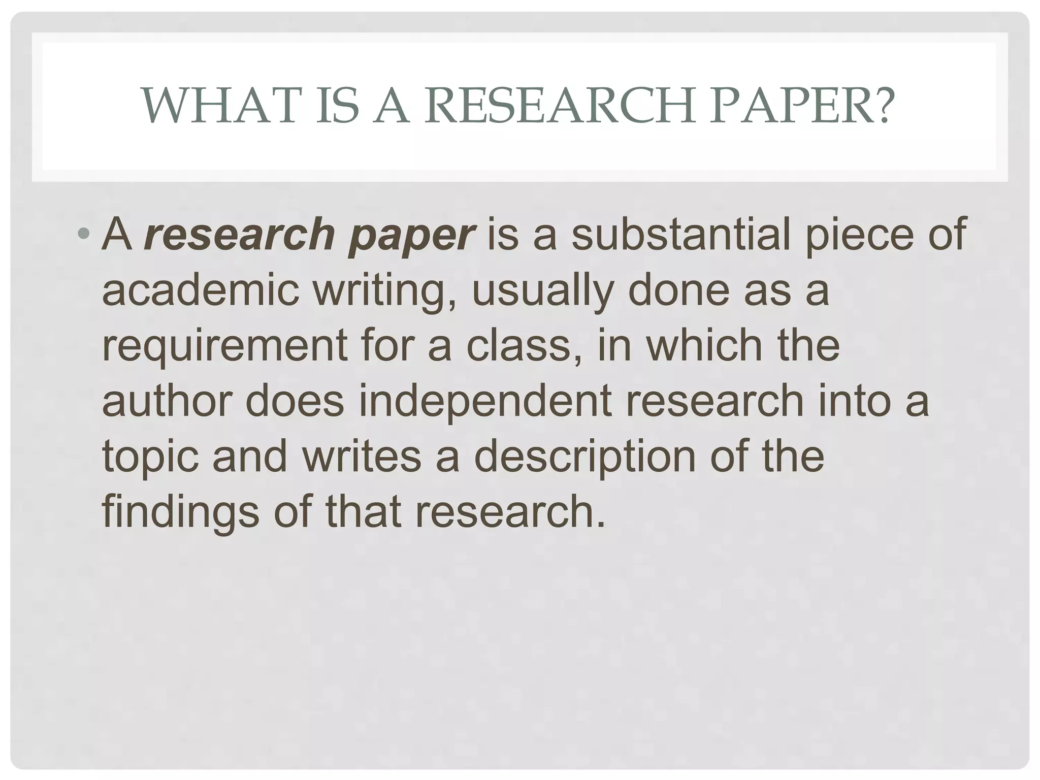 WHAT IS A RESEARCH PAPER?
• A research paper is a substantial piece of
academic writing, usually done as a
requirement for a class, in which the
author does independent research into a
topic and writes a description of the
findings of that research.
 