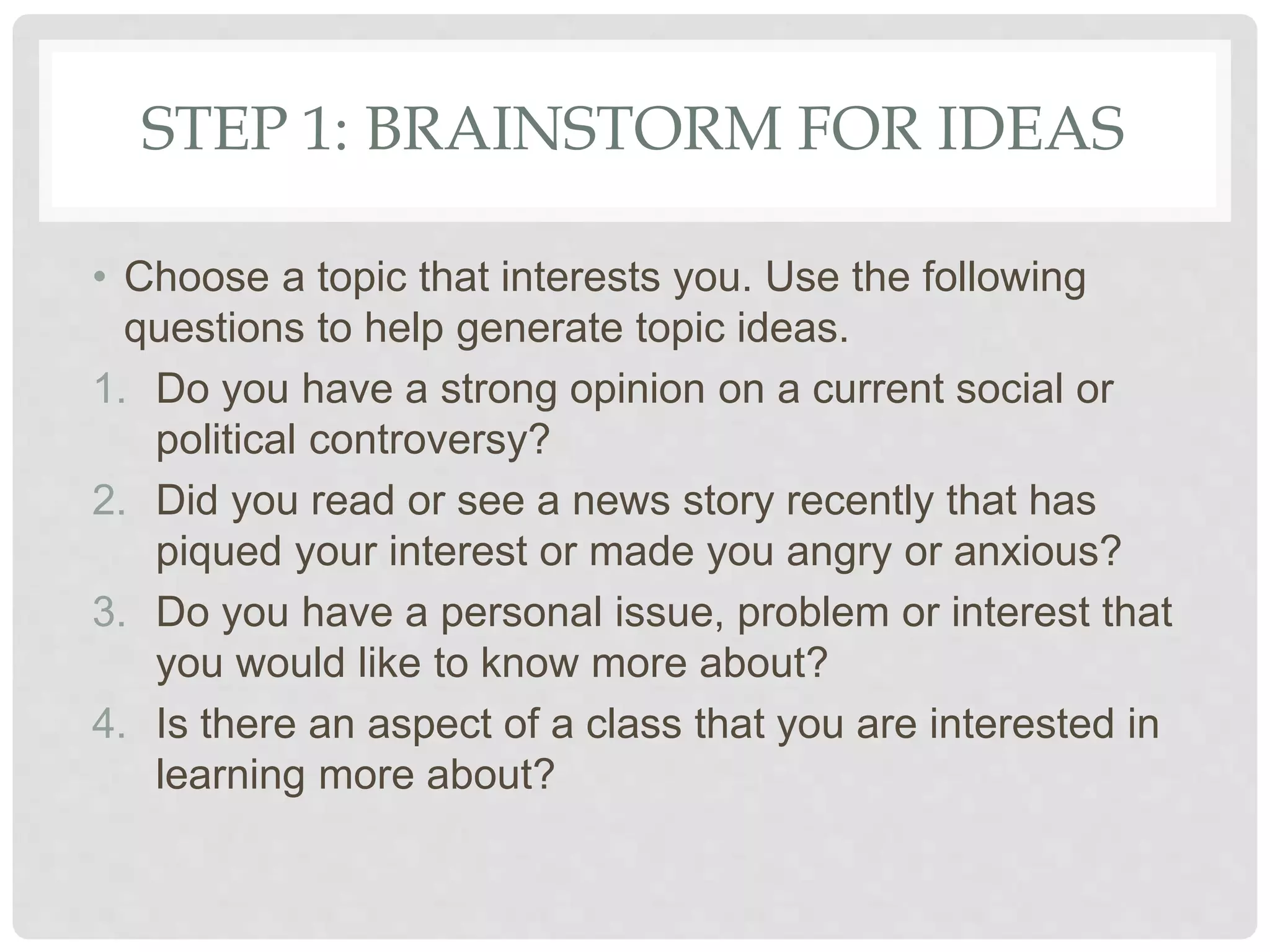 STEP 1: BRAINSTORM FOR IDEAS
• Choose a topic that interests you. Use the following
questions to help generate topic ideas.
1. Do you have a strong opinion on a current social or
political controversy?
2. Did you read or see a news story recently that has
piqued your interest or made you angry or anxious?
3. Do you have a personal issue, problem or interest that
you would like to know more about?
4. Is there an aspect of a class that you are interested in
learning more about?
 