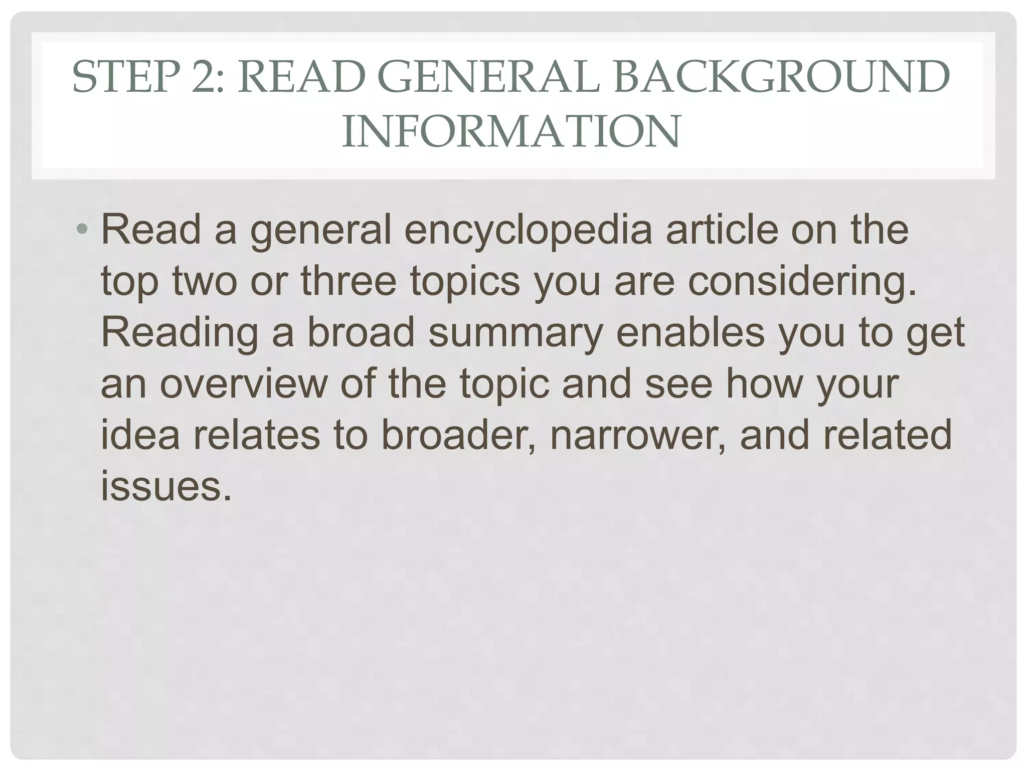 STEP 2: READ GENERAL BACKGROUND
INFORMATION
• Read a general encyclopedia article on the
top two or three topics you are considering.
Reading a broad summary enables you to get
an overview of the topic and see how your
idea relates to broader, narrower, and related
issues.
 