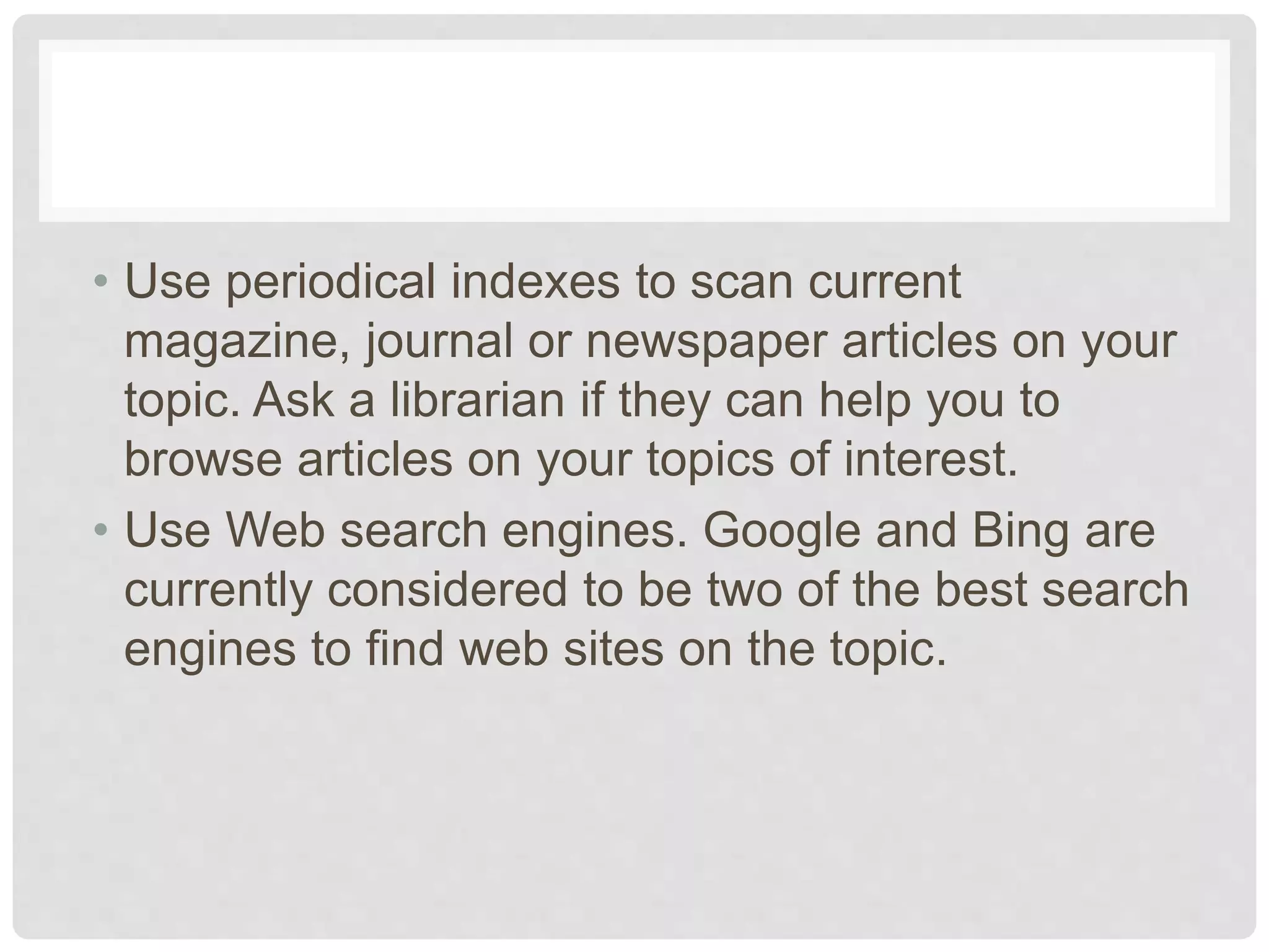 • Use periodical indexes to scan current
magazine, journal or newspaper articles on your
topic. Ask a librarian if they can help you to
browse articles on your topics of interest.
• Use Web search engines. Google and Bing are
currently considered to be two of the best search
engines to find web sites on the topic.
 