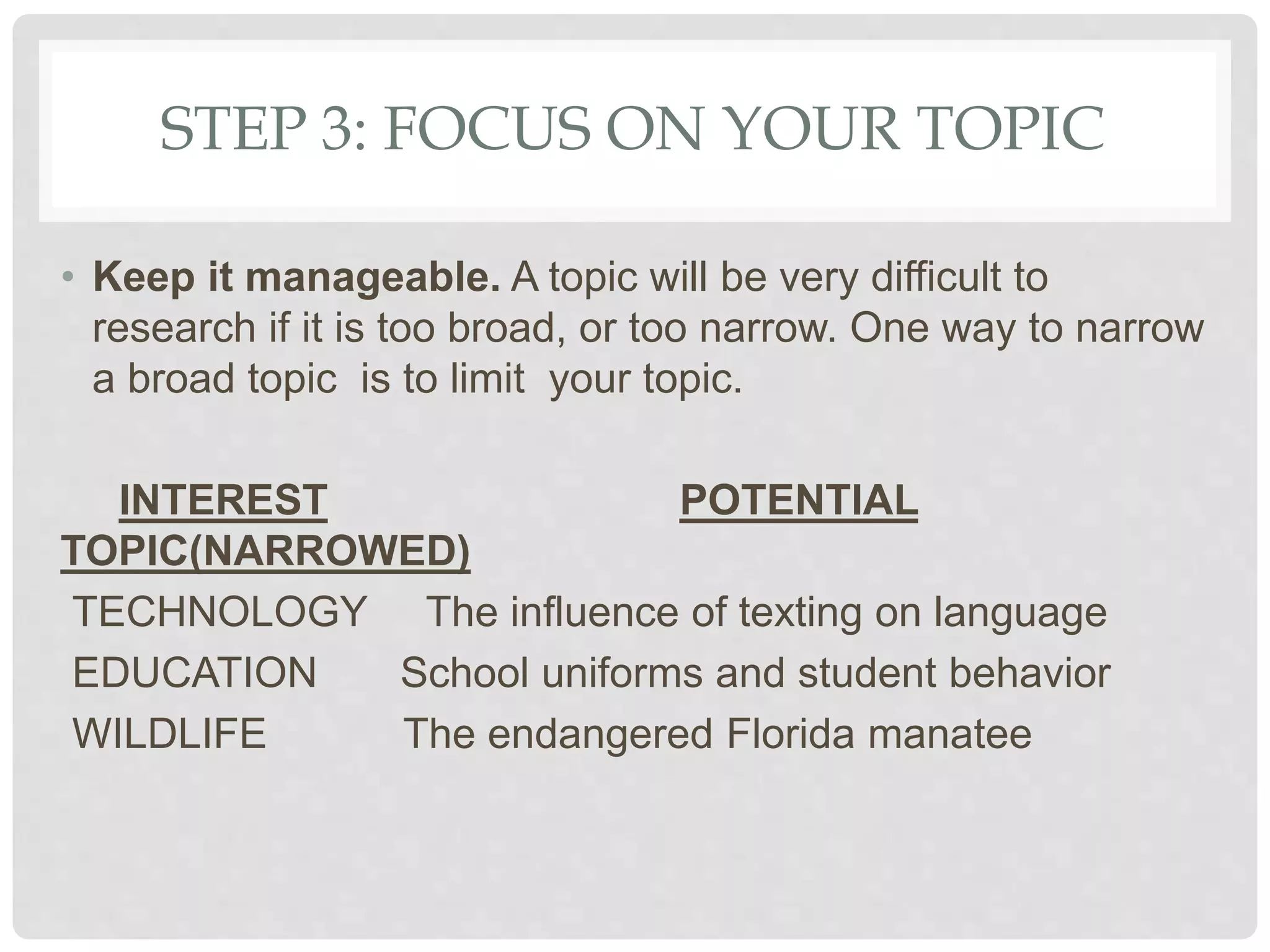 STEP 3: FOCUS ON YOUR TOPIC
• Keep it manageable. A topic will be very difficult to
research if it is too broad, or too narrow. One way to narrow
a broad topic is to limit your topic.
INTEREST POTENTIAL
TOPIC(NARROWED)
TECHNOLOGY The influence of texting on language
EDUCATION School uniforms and student behavior
WILDLIFE The endangered Florida manatee
 