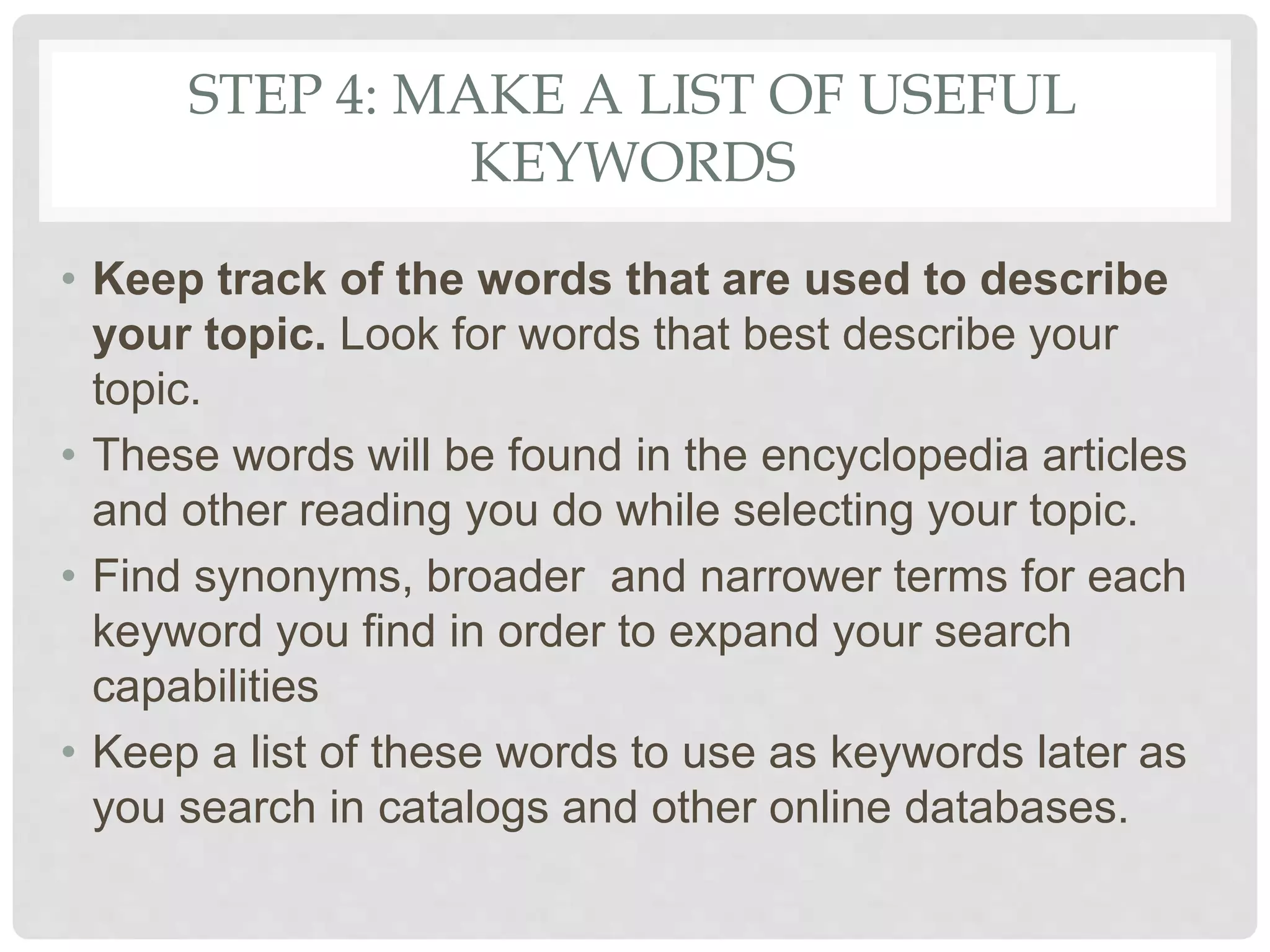 STEP 4: MAKE A LIST OF USEFUL
KEYWORDS
• Keep track of the words that are used to describe
your topic. Look for words that best describe your
topic.
• These words will be found in the encyclopedia articles
and other reading you do while selecting your topic.
• Find synonyms, broader and narrower terms for each
keyword you find in order to expand your search
capabilities
• Keep a list of these words to use as keywords later as
you search in catalogs and other online databases.
 