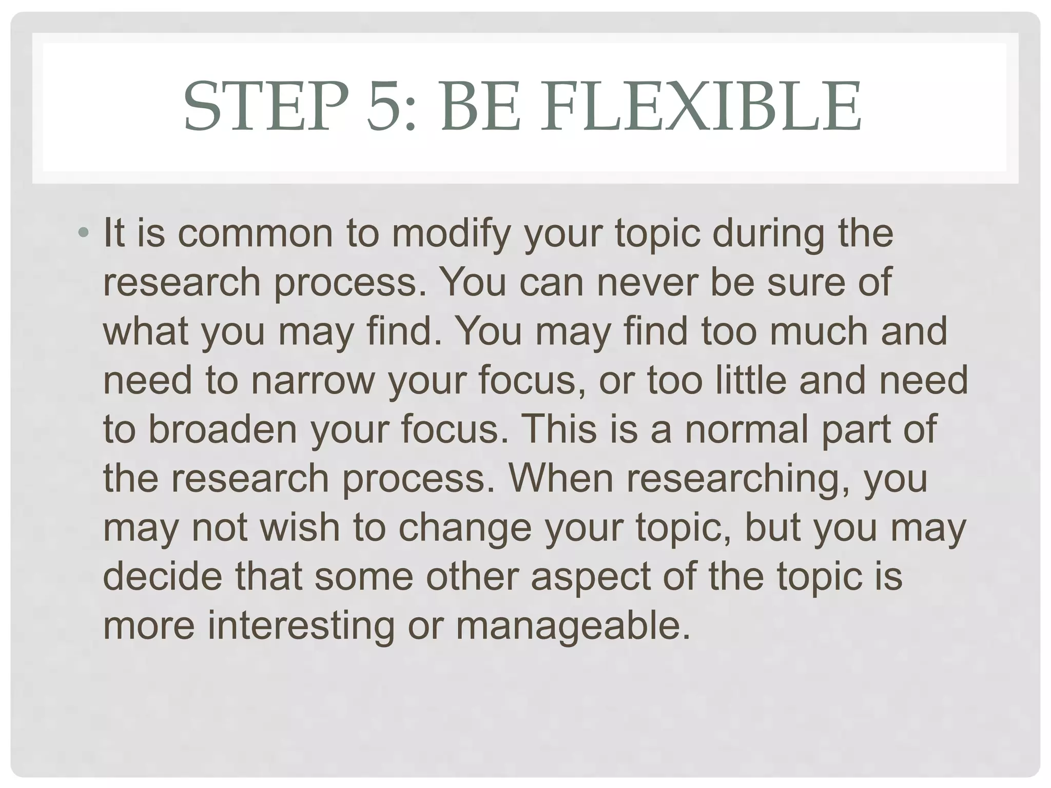 STEP 5: BE FLEXIBLE
• It is common to modify your topic during the
research process. You can never be sure of
what you may find. You may find too much and
need to narrow your focus, or too little and need
to broaden your focus. This is a normal part of
the research process. When researching, you
may not wish to change your topic, but you may
decide that some other aspect of the topic is
more interesting or manageable.
 