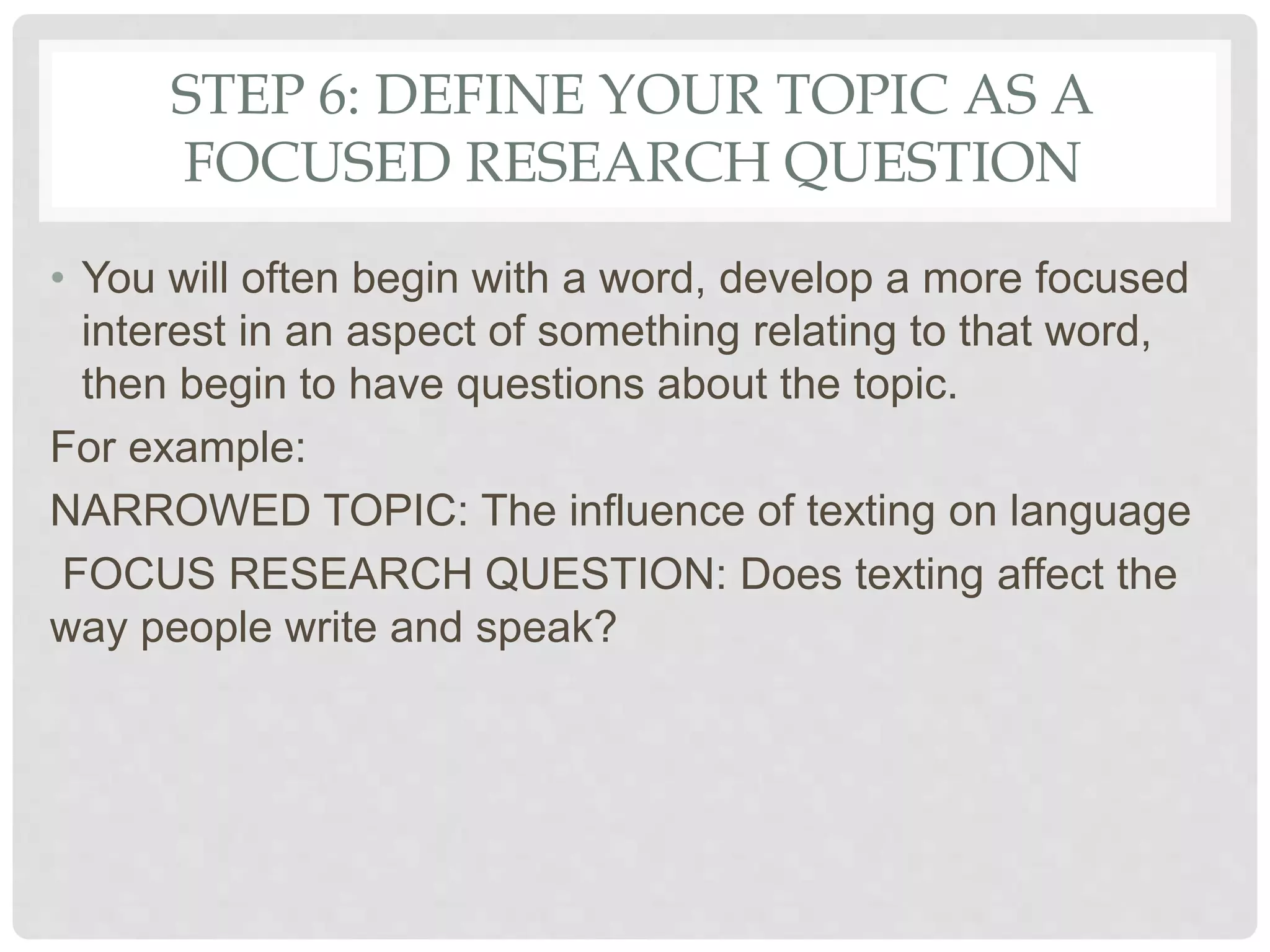 STEP 6: DEFINE YOUR TOPIC AS A
FOCUSED RESEARCH QUESTION
• You will often begin with a word, develop a more focused
interest in an aspect of something relating to that word,
then begin to have questions about the topic.
For example:
NARROWED TOPIC: The influence of texting on language
FOCUS RESEARCH QUESTION: Does texting affect the
way people write and speak?
 