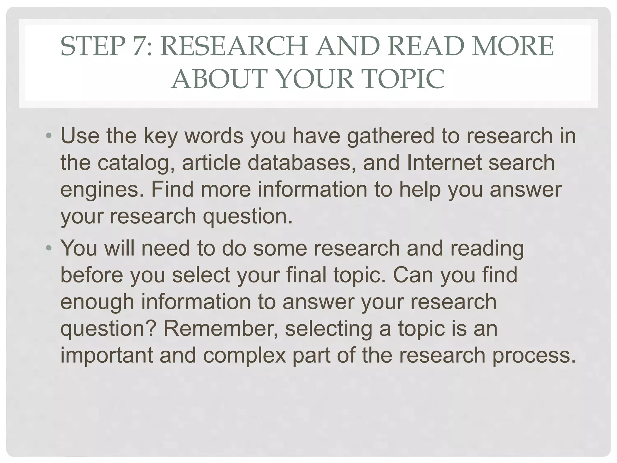 STEP 7: RESEARCH AND READ MORE
ABOUT YOUR TOPIC
• Use the key words you have gathered to research in
the catalog, article databases, and Internet search
engines. Find more information to help you answer
your research question.
• You will need to do some research and reading
before you select your final topic. Can you find
enough information to answer your research
question? Remember, selecting a topic is an
important and complex part of the research process.
 