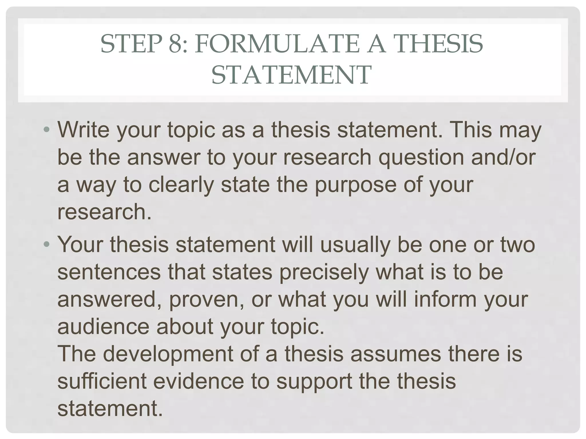 STEP 8: FORMULATE A THESIS
STATEMENT
• Write your topic as a thesis statement. This may
be the answer to your research question and/or
a way to clearly state the purpose of your
research.
• Your thesis statement will usually be one or two
sentences that states precisely what is to be
answered, proven, or what you will inform your
audience about your topic.
The development of a thesis assumes there is
sufficient evidence to support the thesis
statement.
 