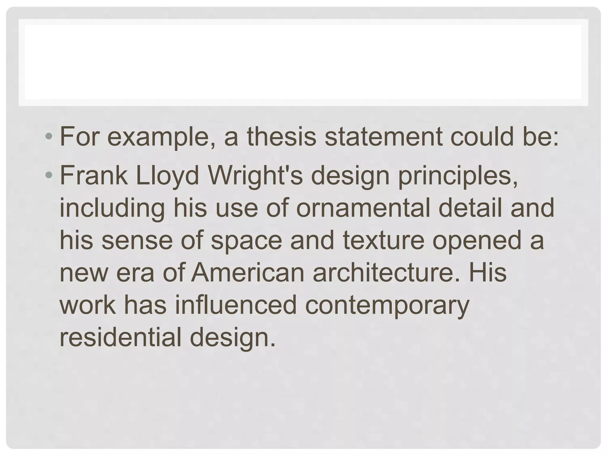 • For example, a thesis statement could be:
• Frank Lloyd Wright's design principles,
including his use of ornamental detail and
his sense of space and texture opened a
new era of American architecture. His
work has influenced contemporary
residential design.
 