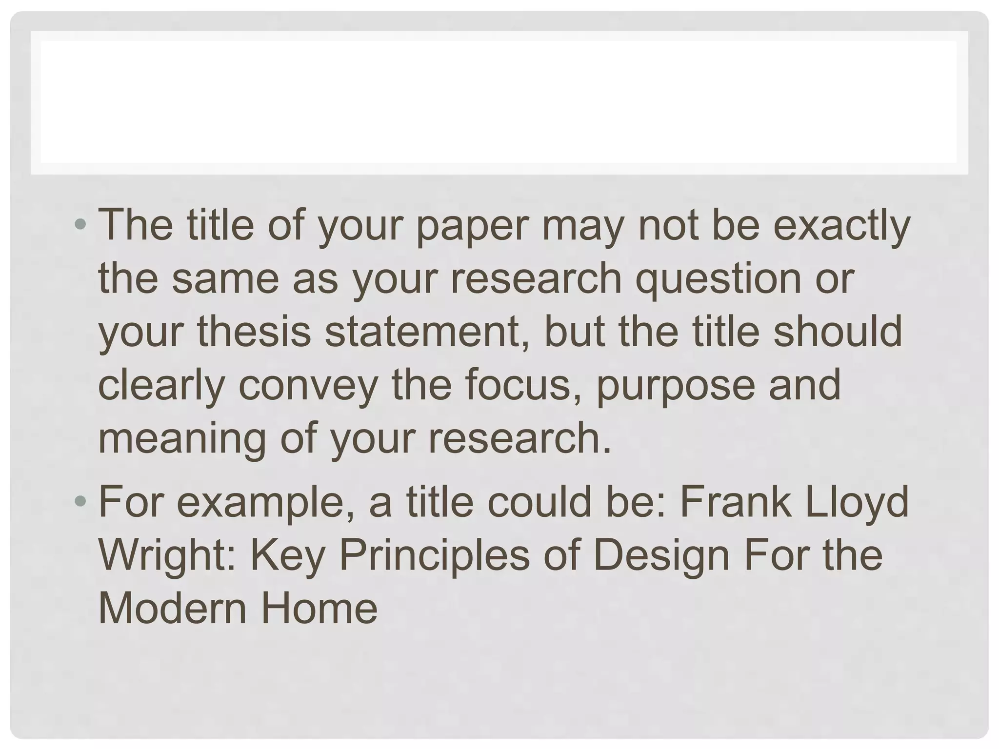 • The title of your paper may not be exactly
the same as your research question or
your thesis statement, but the title should
clearly convey the focus, purpose and
meaning of your research.
• For example, a title could be: Frank Lloyd
Wright: Key Principles of Design For the
Modern Home
 