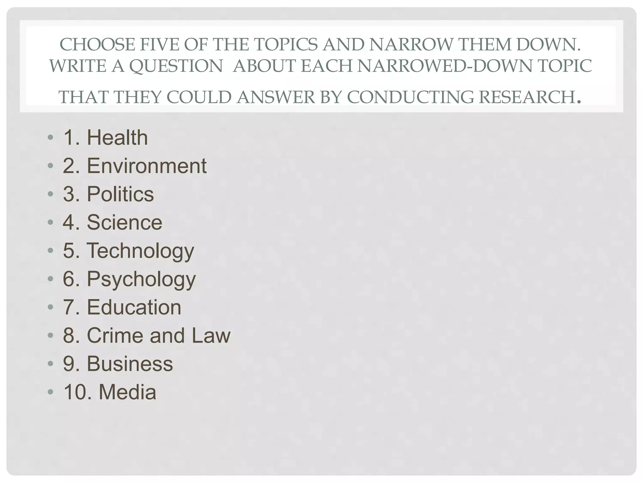 CHOOSE FIVE OF THE TOPICS AND NARROW THEM DOWN.
WRITE A QUESTION ABOUT EACH NARROWED-DOWN TOPIC
THAT THEY COULD ANSWER BY CONDUCTING RESEARCH.
• 1. Health
• 2. Environment
• 3. Politics
• 4. Science
• 5. Technology
• 6. Psychology
• 7. Education
• 8. Crime and Law
• 9. Business
• 10. Media
 