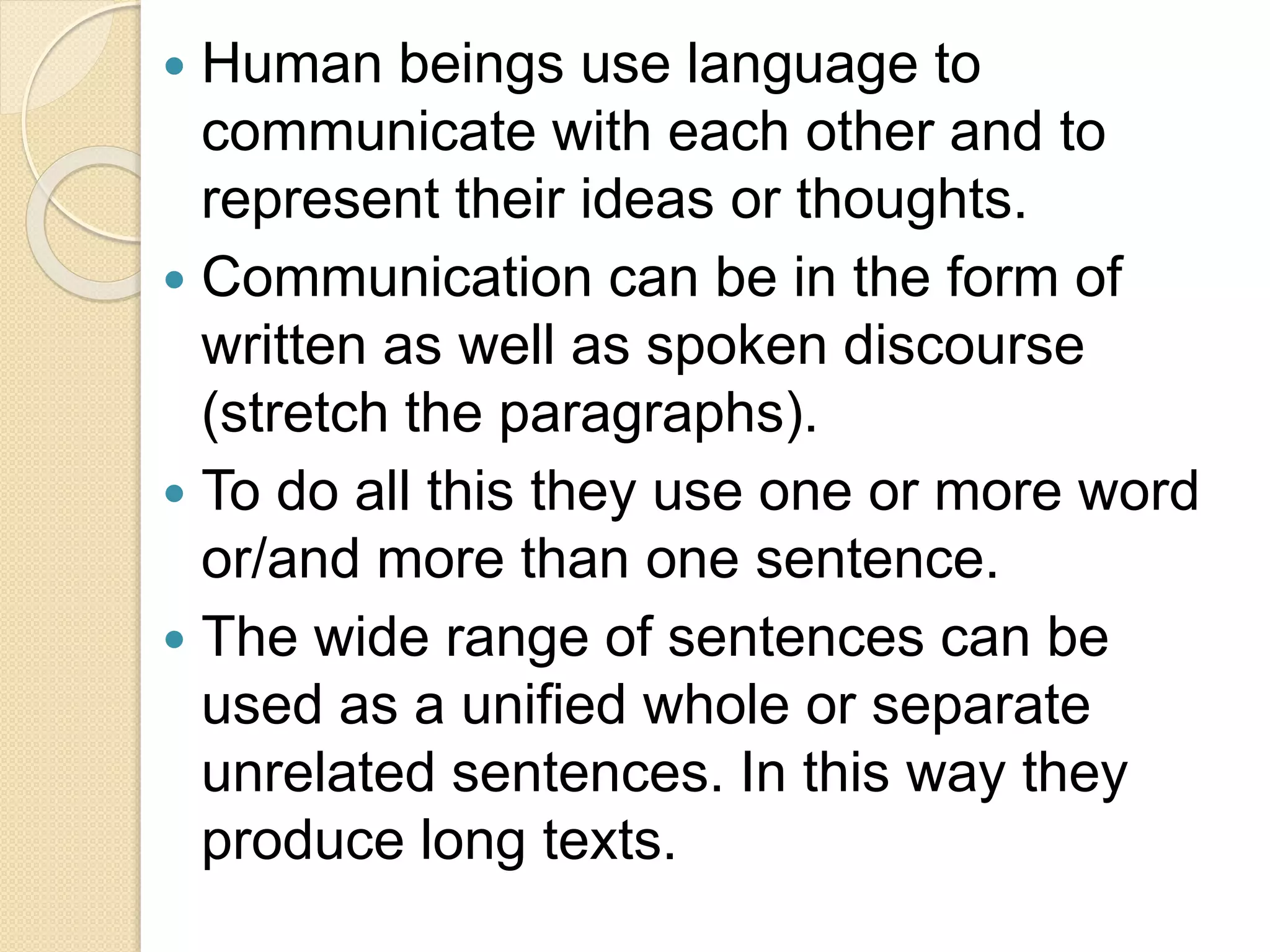  Human beings use language to
communicate with each other and to
represent their ideas or thoughts.
 Communication can be in the form of
written as well as spoken discourse
(stretch the paragraphs).
 To do all this they use one or more word
or/and more than one sentence.
 The wide range of sentences can be
used as a unified whole or separate
unrelated sentences. In this way they
produce long texts.
 
