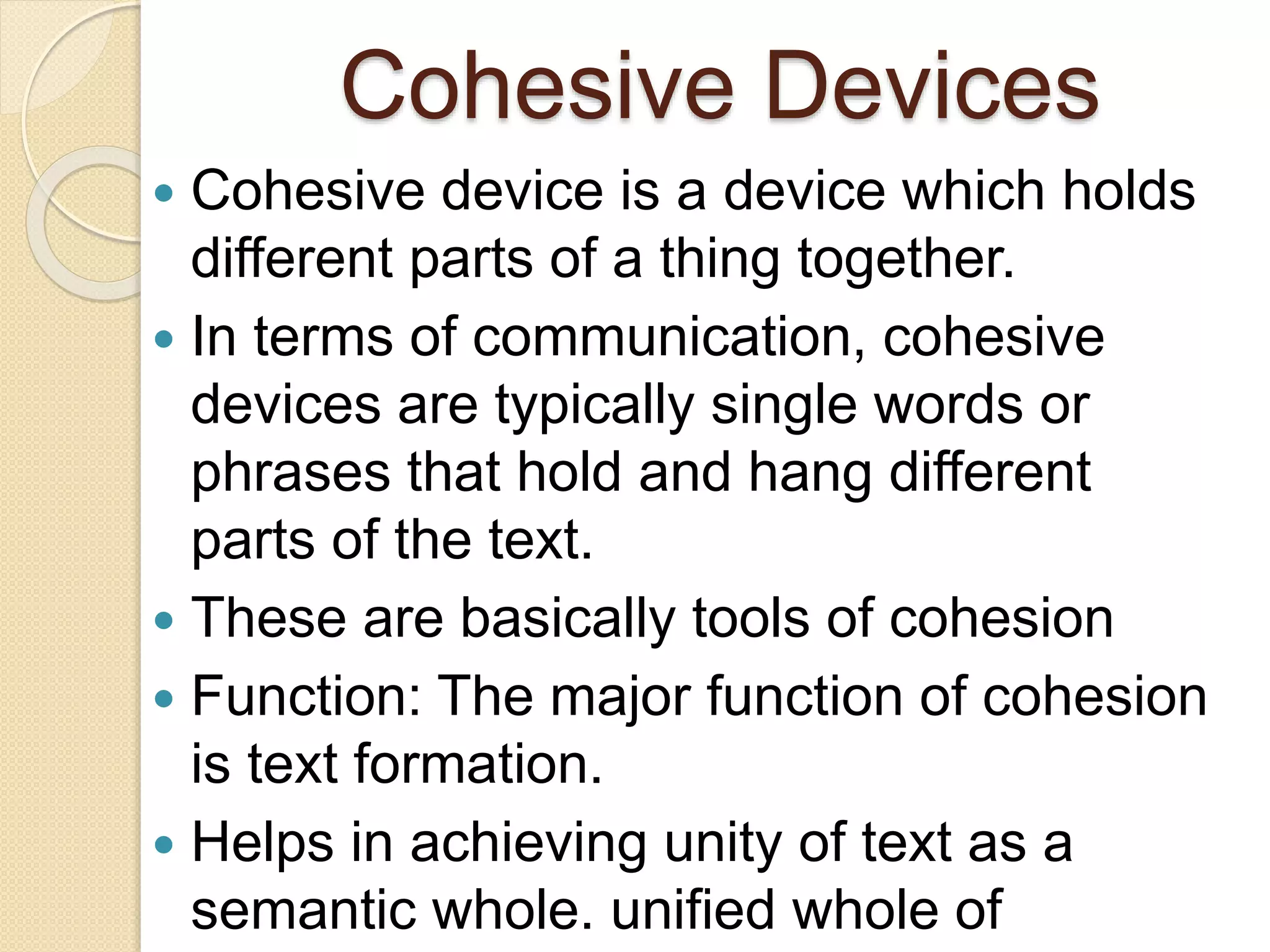 Cohesive Devices
 Cohesive device is a device which holds
different parts of a thing together.
 In terms of communication, cohesive
devices are typically single words or
phrases that hold and hang different
parts of the text.
 These are basically tools of cohesion
 Function: The major function of cohesion
is text formation.
 Helps in achieving unity of text as a
semantic whole. unified whole of
 