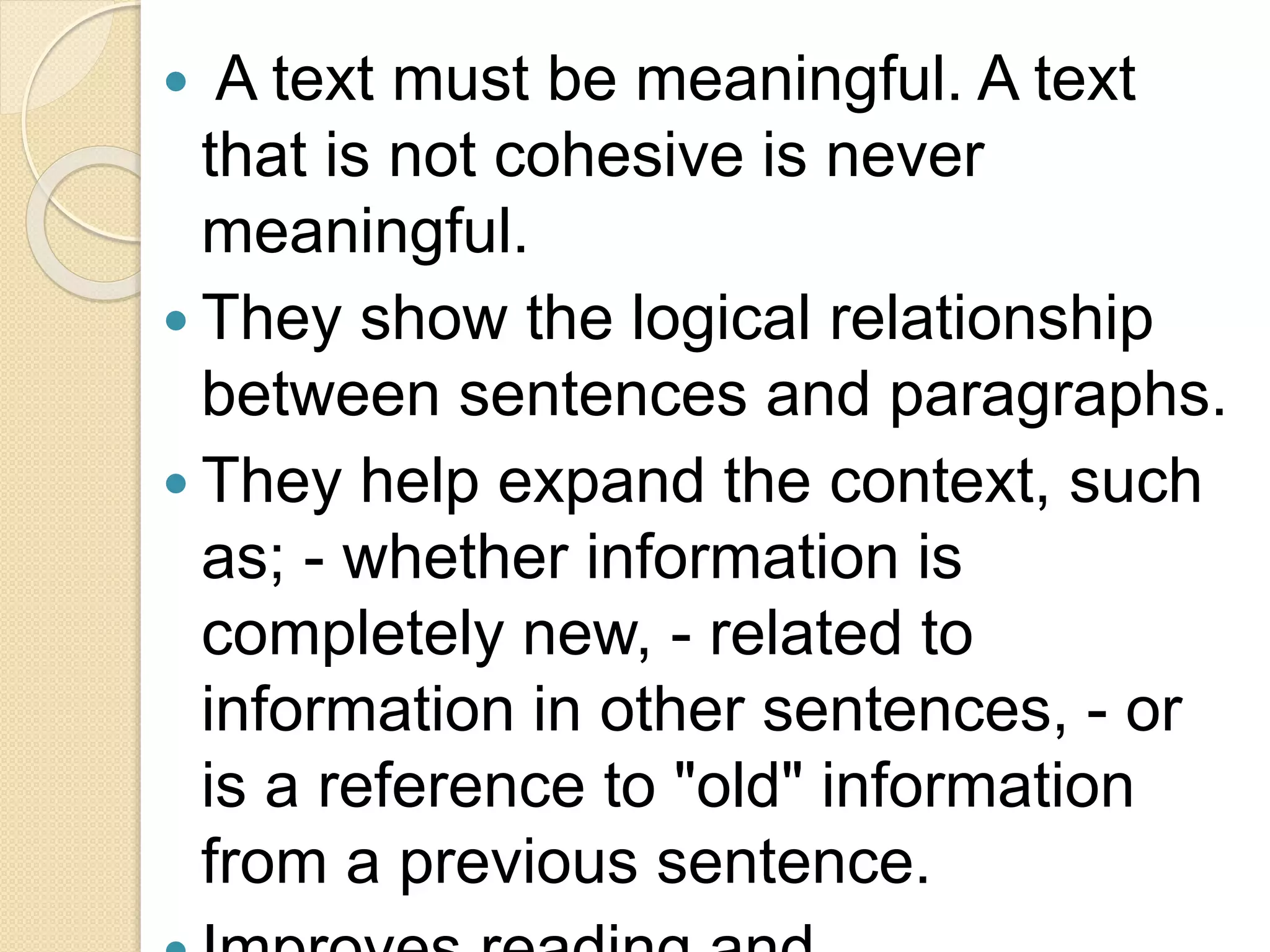  A text must be meaningful. A text
that is not cohesive is never
meaningful.
 They show the logical relationship
between sentences and paragraphs.
 They help expand the context, such
as; - whether information is
completely new, - related to
information in other sentences, - or
is a reference to "old" information
from a previous sentence.
 