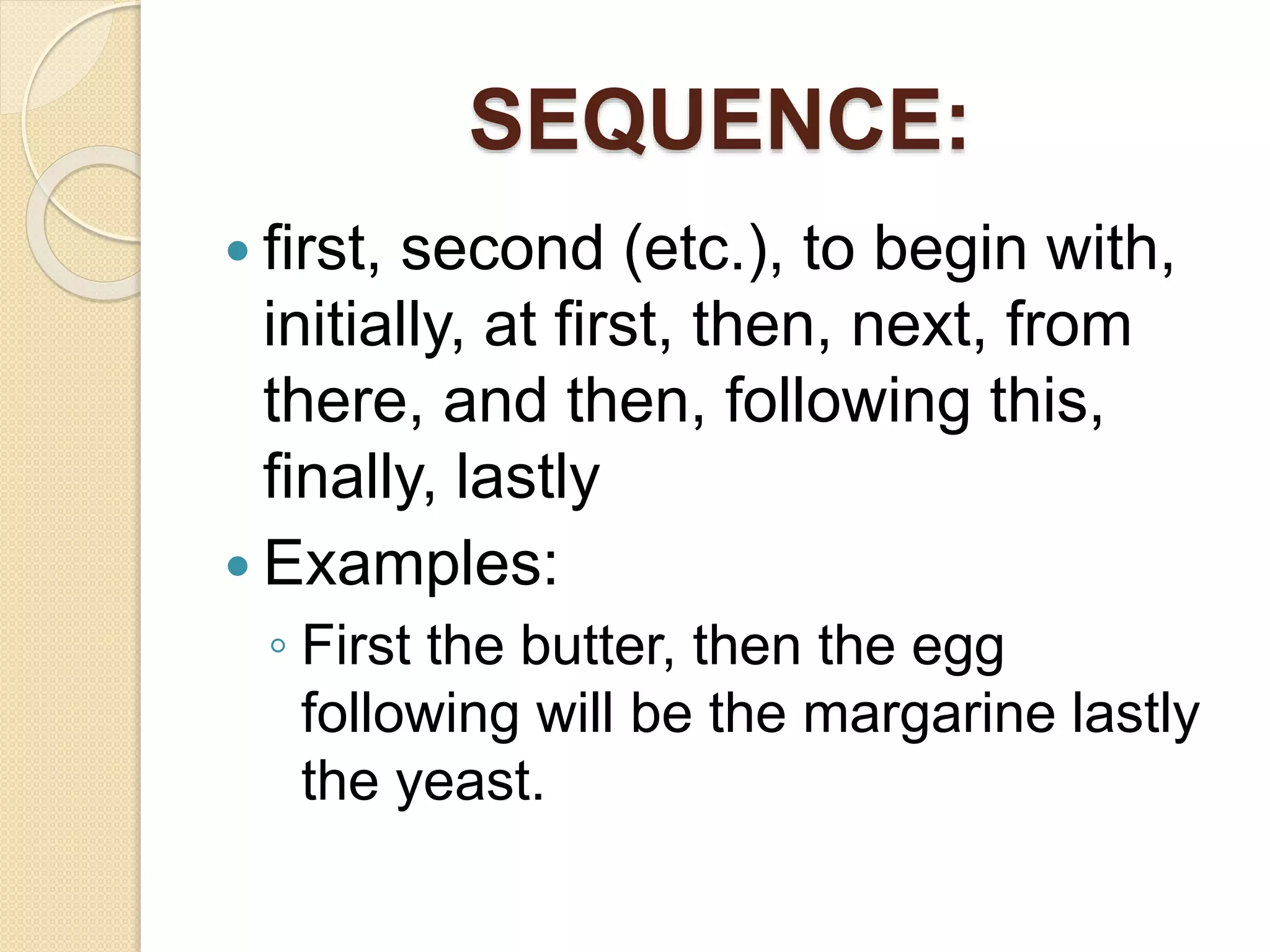 SEQUENCE:
 first, second (etc.), to begin with,
initially, at first, then, next, from
there, and then, following this,
finally, lastly
 Examples:
◦ First the butter, then the egg
following will be the margarine lastly
the yeast.
 
