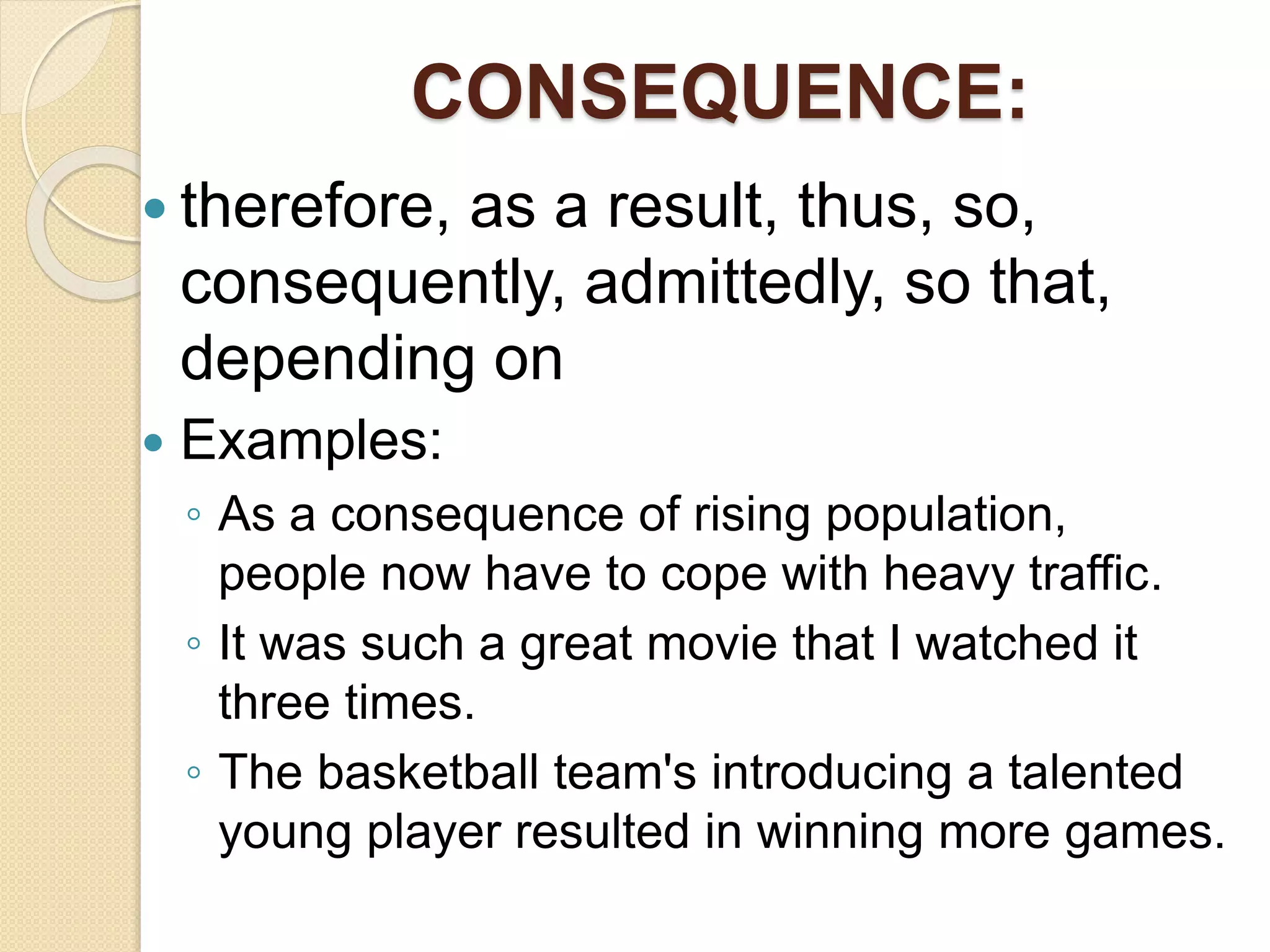 CONSEQUENCE:
 therefore, as a result, thus, so,
consequently, admittedly, so that,
depending on
 Examples:
◦ As a consequence of rising population,
people now have to cope with heavy traffic.
◦ It was such a great movie that I watched it
three times.
◦ The basketball team's introducing a talented
young player resulted in winning more games.
 