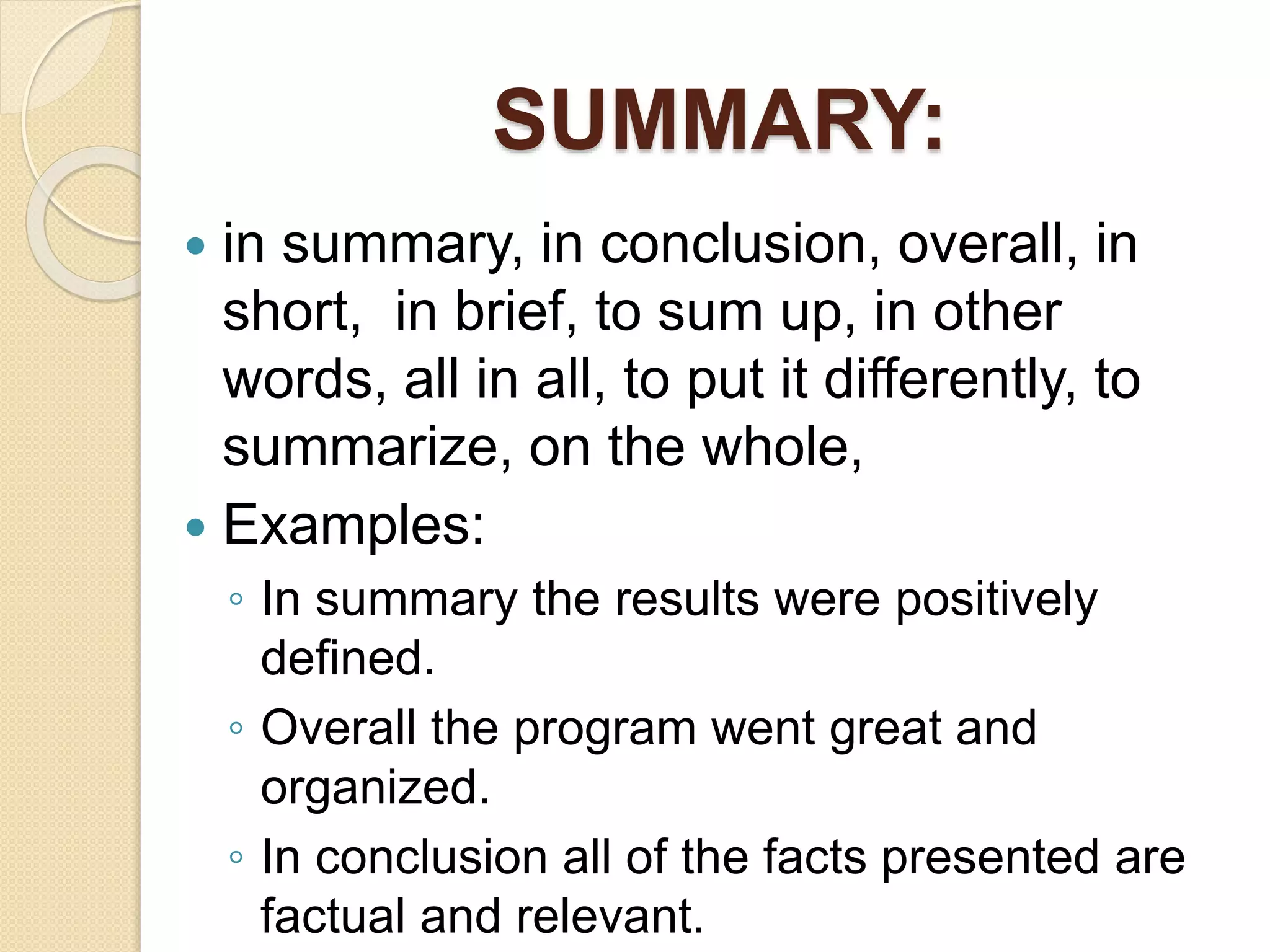 SUMMARY:
 in summary, in conclusion, overall, in
short, in brief, to sum up, in other
words, all in all, to put it differently, to
summarize, on the whole,
 Examples:
◦ In summary the results were positively
defined.
◦ Overall the program went great and
organized.
◦ In conclusion all of the facts presented are
factual and relevant.
 