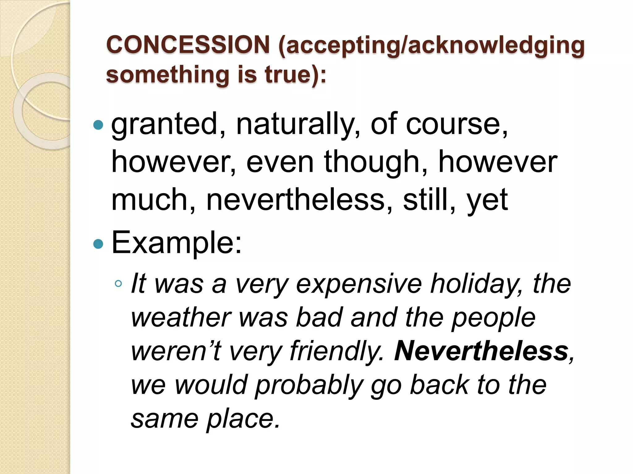 CONCESSION (accepting/acknowledging
something is true):
 granted, naturally, of course,
however, even though, however
much, nevertheless, still, yet
 Example:
◦ It was a very expensive holiday, the
weather was bad and the people
weren’t very friendly. Nevertheless,
we would probably go back to the
same place.
 