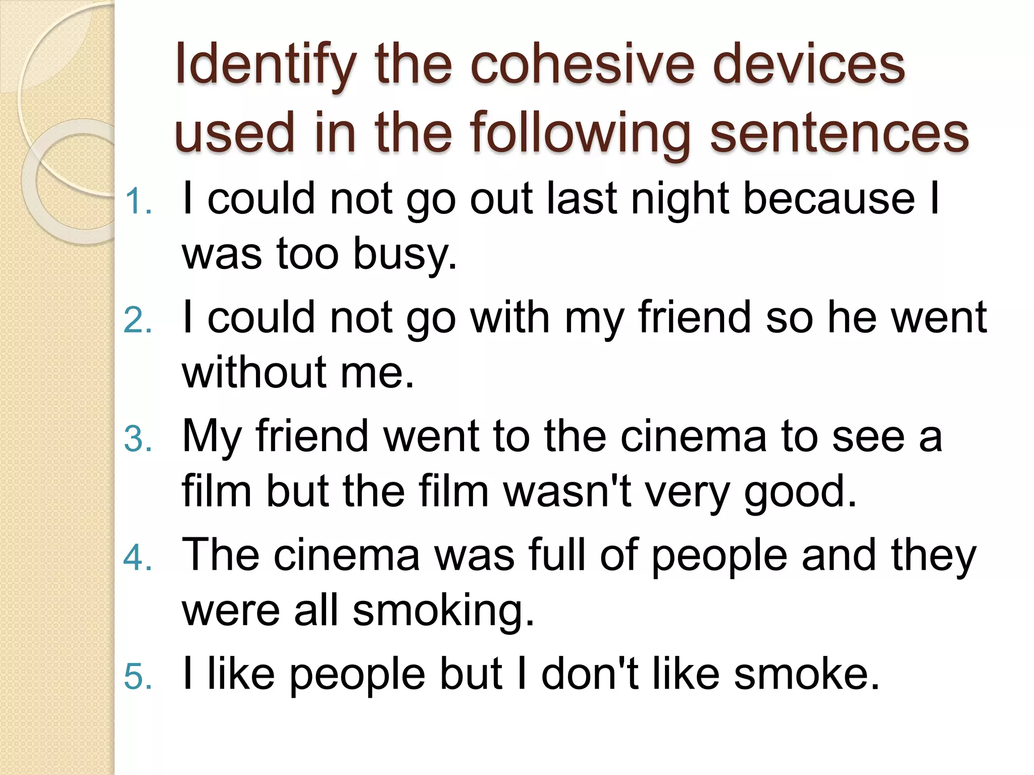 Identify the cohesive devices
used in the following sentences
1. I could not go out last night because I
was too busy.
2. I could not go with my friend so he went
without me.
3. My friend went to the cinema to see a
film but the film wasn't very good.
4. The cinema was full of people and they
were all smoking.
5. I like people but I don't like smoke.
 