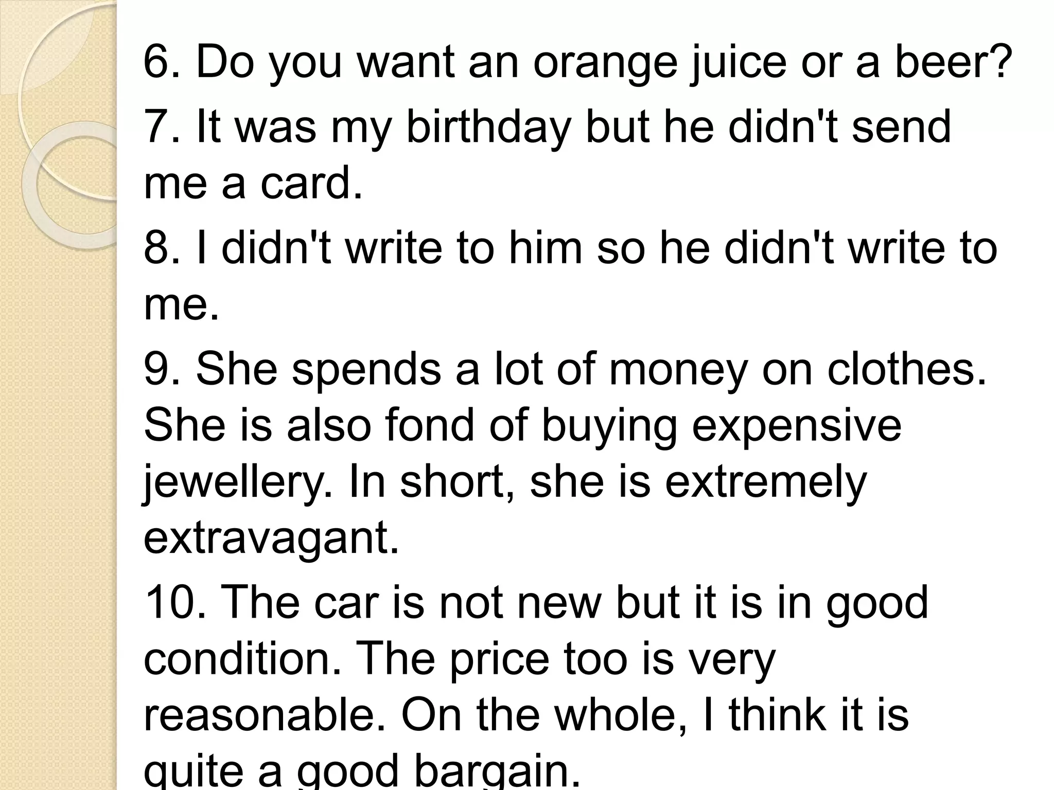 6. Do you want an orange juice or a beer?
7. It was my birthday but he didn't send
me a card.
8. I didn't write to him so he didn't write to
me.
9. She spends a lot of money on clothes.
She is also fond of buying expensive
jewellery. In short, she is extremely
extravagant.
10. The car is not new but it is in good
condition. The price too is very
reasonable. On the whole, I think it is
quite a good bargain.
 