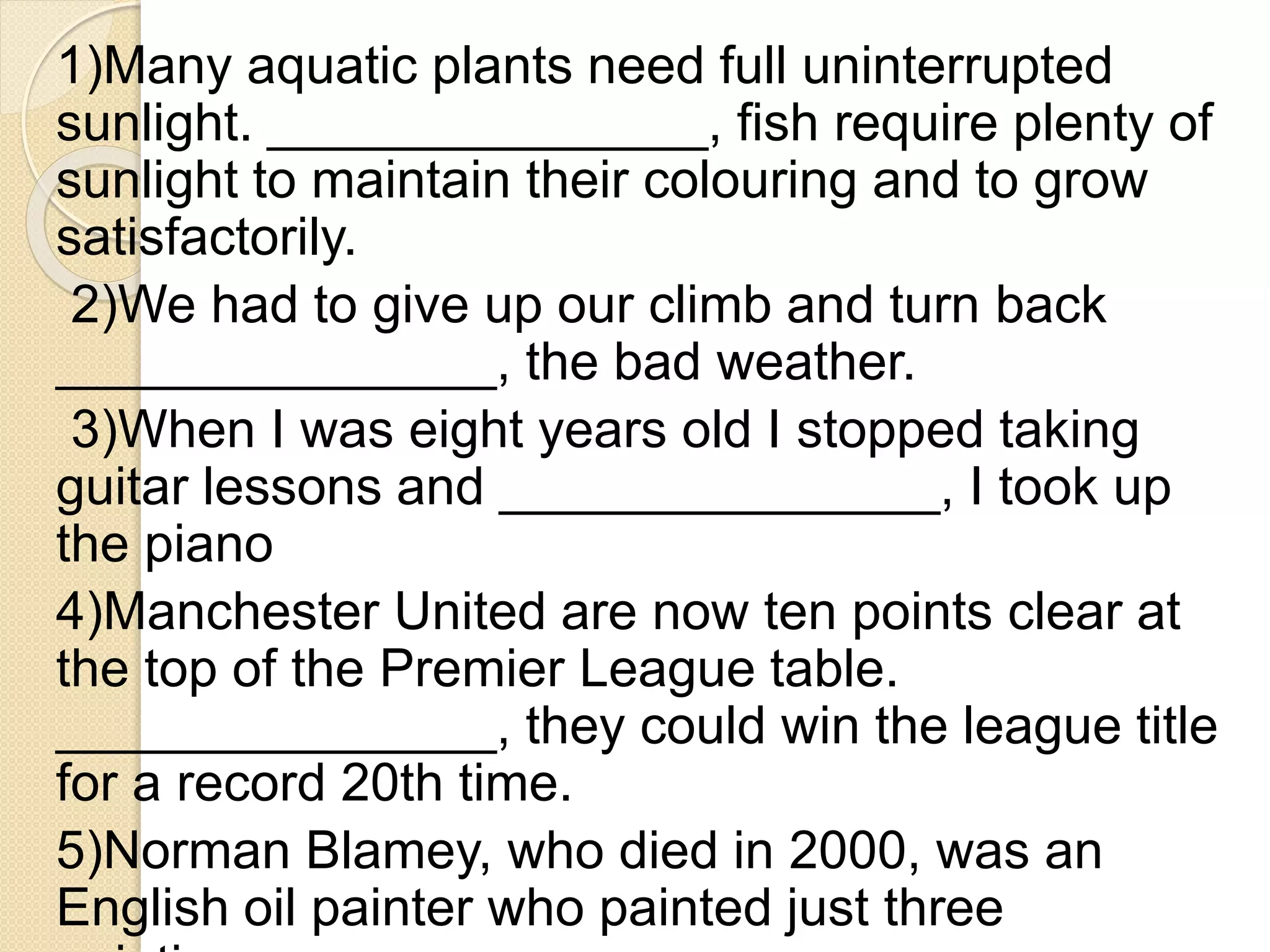 1)Many aquatic plants need full uninterrupted
sunlight. _______________, fish require plenty of
sunlight to maintain their colouring and to grow
satisfactorily.
2)We had to give up our climb and turn back
_______________, the bad weather.
3)When I was eight years old I stopped taking
guitar lessons and _______________, I took up
the piano
4)Manchester United are now ten points clear at
the top of the Premier League table.
_______________, they could win the league title
for a record 20th time.
5)Norman Blamey, who died in 2000, was an
English oil painter who painted just three
 