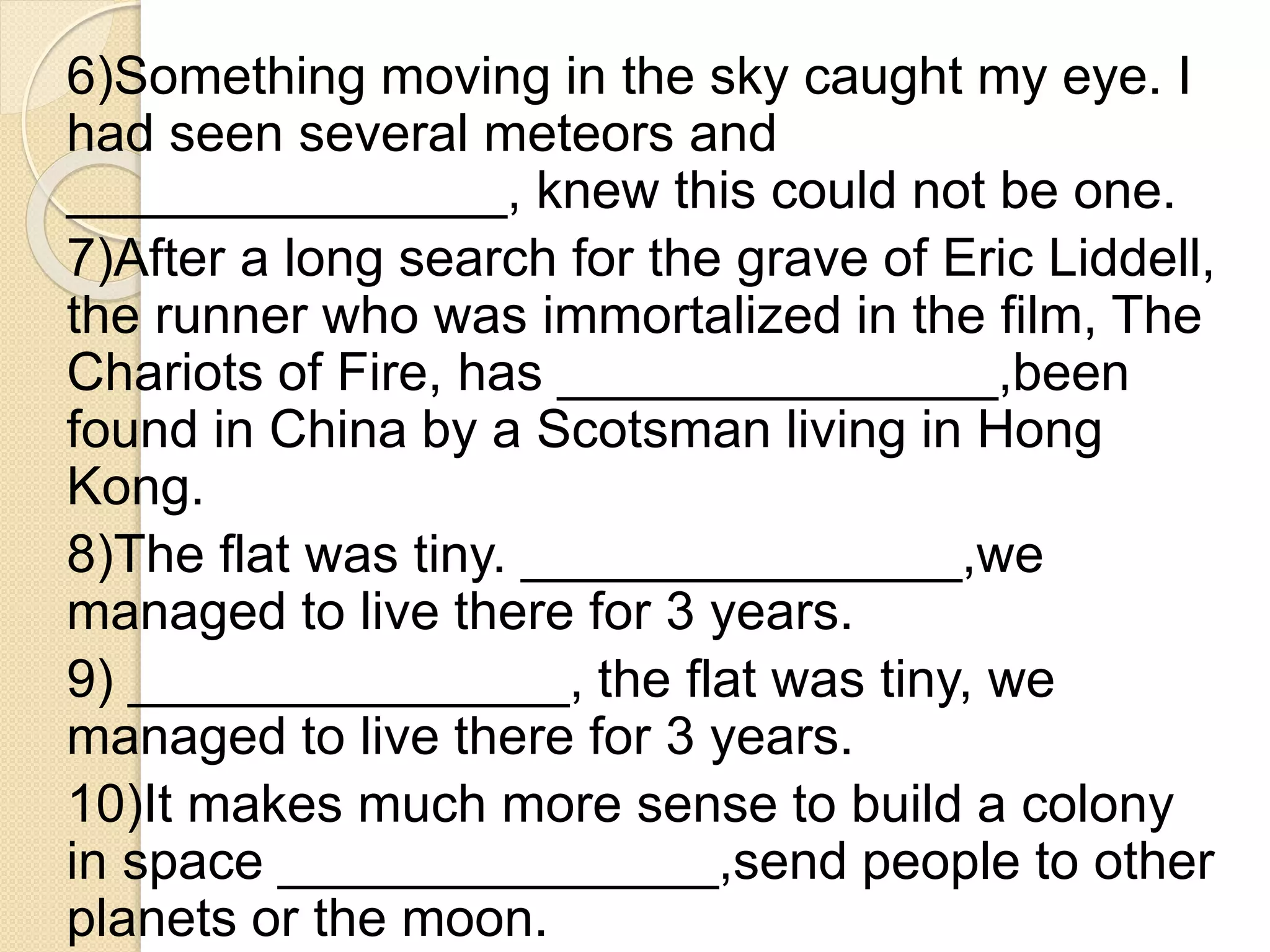 6)Something moving in the sky caught my eye. I
had seen several meteors and
_______________, knew this could not be one.
7)After a long search for the grave of Eric Liddell,
the runner who was immortalized in the film, The
Chariots of Fire, has _______________,been
found in China by a Scotsman living in Hong
Kong.
8)The flat was tiny. _______________,we
managed to live there for 3 years.
9) _______________, the flat was tiny, we
managed to live there for 3 years.
10)It makes much more sense to build a colony
in space _______________,send people to other
planets or the moon.
 