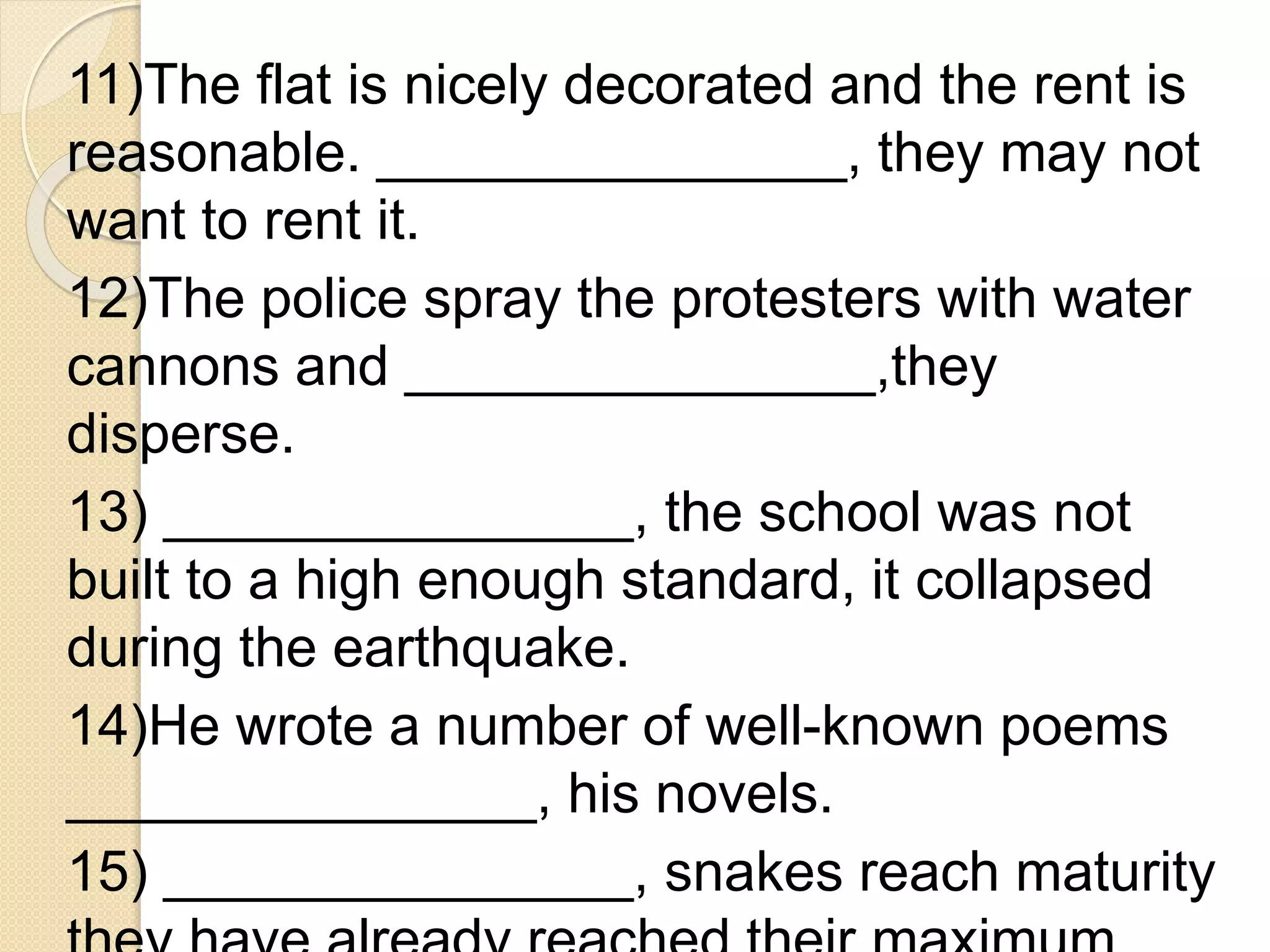 11)The flat is nicely decorated and the rent is
reasonable. _______________, they may not
want to rent it.
12)The police spray the protesters with water
cannons and _______________,they
disperse.
13) _______________, the school was not
built to a high enough standard, it collapsed
during the earthquake.
14)He wrote a number of well-known poems
_______________, his novels.
15) _______________, snakes reach maturity
 