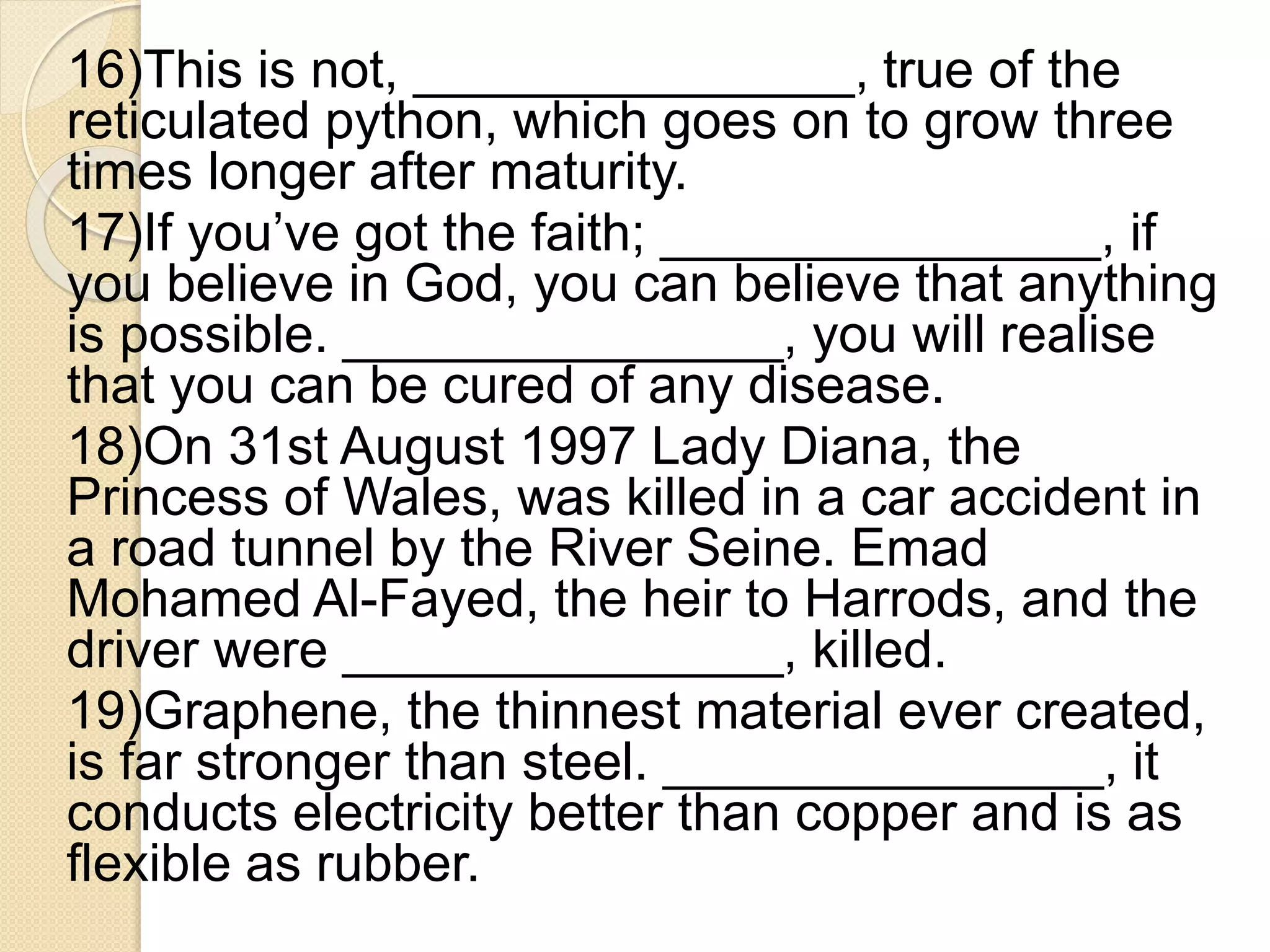 16)This is not, _______________, true of the
reticulated python, which goes on to grow three
times longer after maturity.
17)If you’ve got the faith; _______________, if
you believe in God, you can believe that anything
is possible. _______________, you will realise
that you can be cured of any disease.
18)On 31st August 1997 Lady Diana, the
Princess of Wales, was killed in a car accident in
a road tunnel by the River Seine. Emad
Mohamed Al-Fayed, the heir to Harrods, and the
driver were _______________, killed.
19)Graphene, the thinnest material ever created,
is far stronger than steel. _______________, it
conducts electricity better than copper and is as
flexible as rubber.
 
