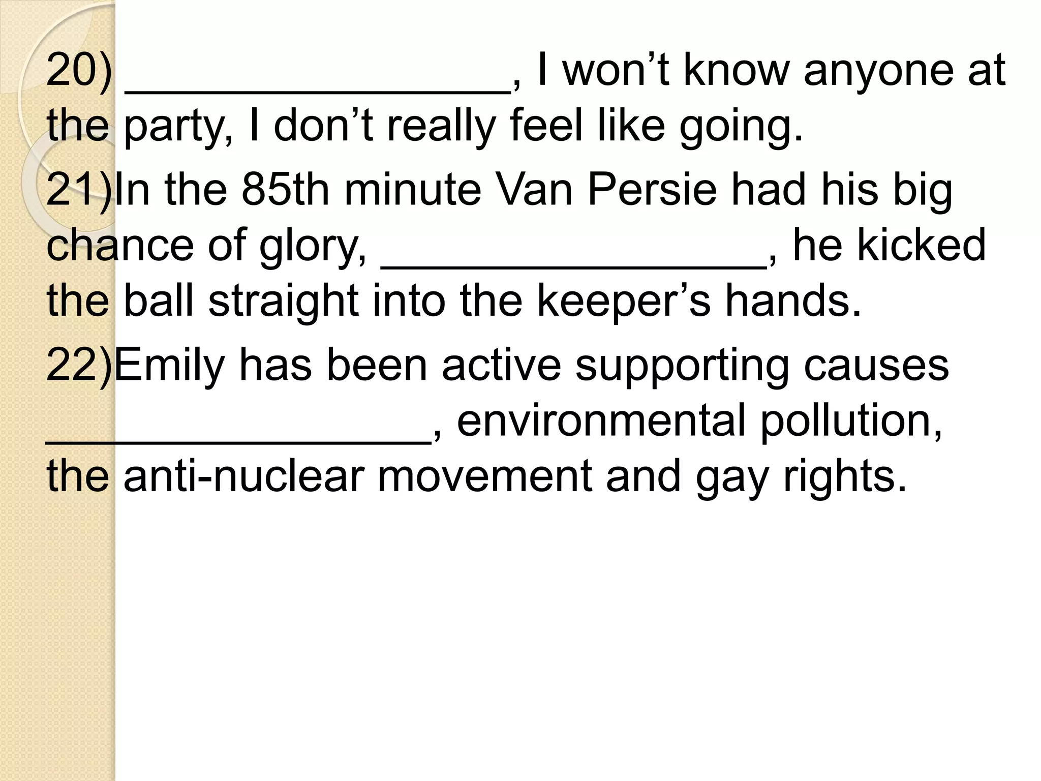 20) _______________, I won’t know anyone at
the party, I don’t really feel like going.
21)In the 85th minute Van Persie had his big
chance of glory, _______________, he kicked
the ball straight into the keeper’s hands.
22)Emily has been active supporting causes
_______________, environmental pollution,
the anti-nuclear movement and gay rights.
 