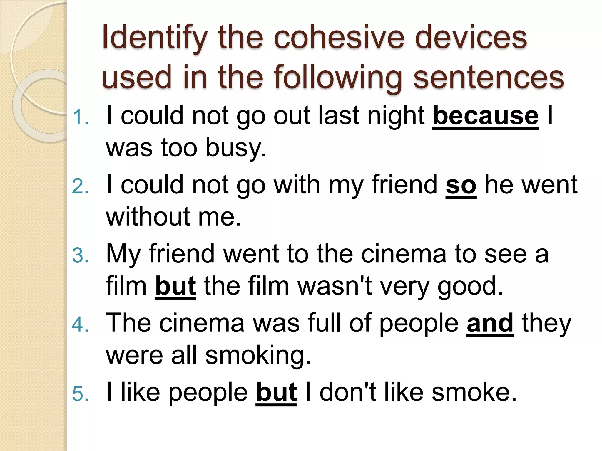 Identify the cohesive devices
used in the following sentences
1. I could not go out last night because I
was too busy.
2. I could not go with my friend so he went
without me.
3. My friend went to the cinema to see a
film but the film wasn't very good.
4. The cinema was full of people and they
were all smoking.
5. I like people but I don't like smoke.
 