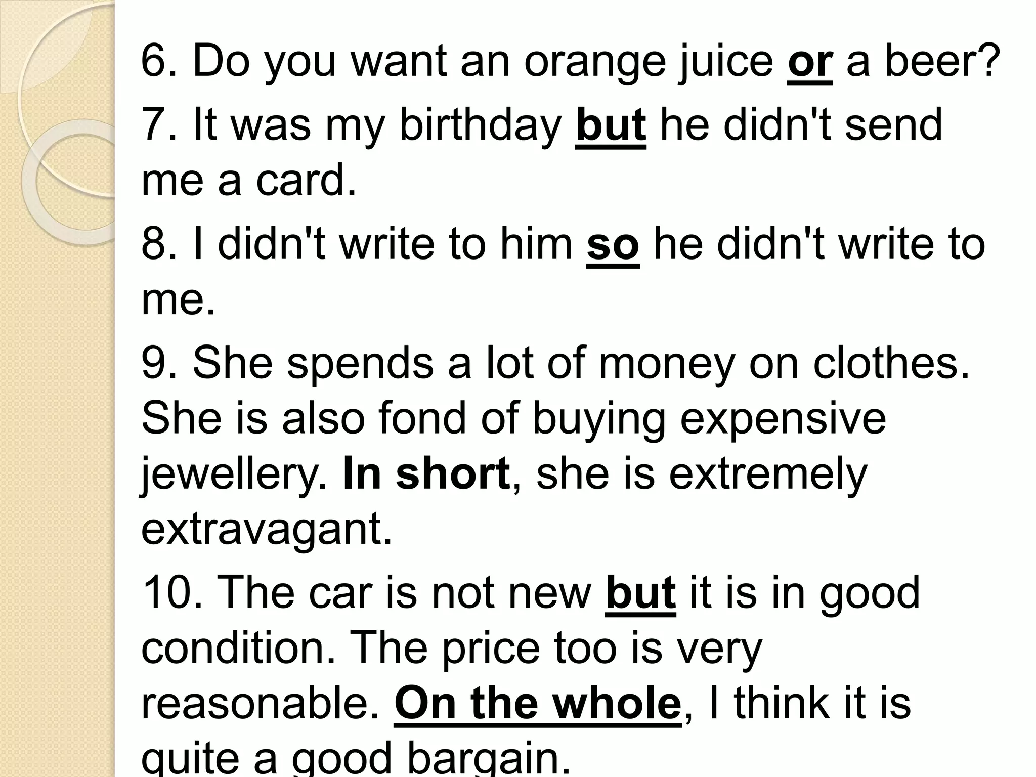 6. Do you want an orange juice or a beer?
7. It was my birthday but he didn't send
me a card.
8. I didn't write to him so he didn't write to
me.
9. She spends a lot of money on clothes.
She is also fond of buying expensive
jewellery. In short, she is extremely
extravagant.
10. The car is not new but it is in good
condition. The price too is very
reasonable. On the whole, I think it is
quite a good bargain.
 